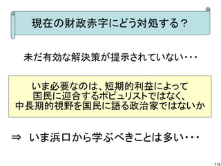 現在の財政赤字にどう対処する？
未だ有効な解決策が提示されていない・・・
いま必要なのは、短期的利益によって
国民に迎合するポピュリストではなく、
中長期的視野を国民に語る政治家ではないか

⇒　いま浜口から学ぶべきことは多い・・・
116

 