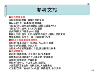 参考文献
●浜口関係全般
浜口雄幸「随想録」講談社学術文庫
城山三郎「男子の本懐」新潮文庫
川田稔「浜口雄幸と永田鉄山」講談社選書メチエ
川田稔「浜口雄幸」ミネルヴァ書房
波多野勝「浜口雄幸」中公新書
若槻礼次郎「明治・大正・昭和政界秘史」講談社学術文庫
幣原喜重郎「外交五十年」日本図書センター
●ロンドン海軍軍縮条約関係
宮野澄「海軍の逸材　堀悌吉」光人社ＮＦ文庫
岡田啓介「回顧録」中公文庫
佐野眞一「枢密院議長の日記」講談社現代新書
●金解禁関係
鈴木隆「高橋是清と井上準之助」文春新書
高橋義夫「高橋是清と井上準之助」学陽書房
大島清「高橋是清」中公新書
秋田博「凛の人　井上準之助」講談社
小島直記「富と銃剣　池田成彬」人物往来社
松元崇「恐慌に立ち向かった男　高橋是清」中公文庫

118

 