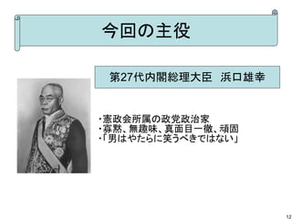 今回の主役
第27代内閣総理大臣　浜口雄幸

・憲政会所属の政党政治家
・寡黙、無趣味、真面目一徹、頑固
・「男はやたらに笑うべきではない」

12

 