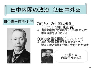 田中内閣の政治　②田中外交
田中義一首相・外相

○内乱中の中国に出兵
　　（1927.5.28山東出兵）

⇒　済南で戦闘になり中国人3600名が死亡
　　 中国政府を硬化させる

○東方会議を開催（1927.6.27）

⇒　満州における権益を保護するため、
　 　中国内地と満州を分離させる方針が決定

中国への
内政干渉である
24

 