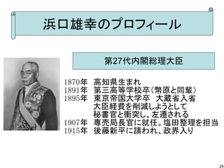 浜口雄幸のプロフィール
第27代内閣総理大臣
1870年　高知県生まれ
1891年　第三高等学校卒（幣原と同輩）
1895年　東京帝国大学卒　大蔵省入省
　　　　 　大臣経費を削減しようとして
　　　　　 秘書官と衝突し、左遷される
1907年　専売局長官に就任。塩田整理を担当
1915年　後藤新平に請われ、政界入り

29

 
