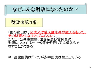 なぜこんな財政になったのか？
財政法第４条
「国の歳出は、公債又は借入金以外の歳入をもって、
その財源としなければならない。
ただし、公共事業費、出資金及び貸付金の
財源については……公債を発行し又は借入金を
なすことができる」
⇒　建設国債はＯＫだが赤字国債は禁止している
3

 