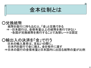 金本位制とは
○兌換紙幣
　　　紙幣を銀行に持ち込むと、「金」と交換できる
　⇒ ・日本銀行は、金保有量以上の紙幣を発行できない
　　　　 ・各国が兌換紙幣を発行することで為替レートは固定

○輸出入の決済を「金」で行う
　 日本の輸入業者は、支払いの際に、
　　　日本円を銀行で金に換え、金を相手に渡す
　 ⇒日本の銀行の金保有量と日本国内に出回る紙幣の量が比例　

31

 