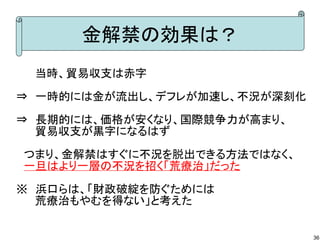 金解禁の効果は？
　　 当時、貿易収支は赤字
⇒　一時的には金が流出し、デフレが加速し、不況が深刻化
⇒　長期的には、価格が安くなり、国際競争力が高まり、
　　 貿易収支が黒字になるはず
　つまり、金解禁はすぐに不況を脱出できる方法ではなく、
　一旦はより一層の不況を招く「荒療治」だった
※　浜口らは、「財政破綻を防ぐためには
　　 荒療治もやむを得ない」と考えた
36

 