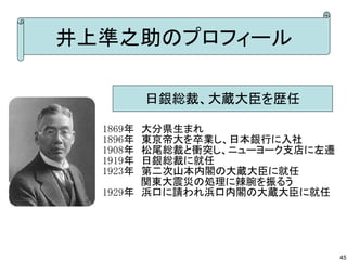 井上準之助のプロフィール
日銀総裁、大蔵大臣を歴任
1869年　大分県生まれ
1896年　東京帝大を卒業し、日本銀行に入社
1908年　松尾総裁と衝突し、ニューヨーク支店に左遷
1919年　日銀総裁に就任
1923年　第二次山本内閣の大蔵大臣に就任
　　　　　 関東大震災の処理に辣腕を振るう
1929年　浜口に請われ浜口内閣の大蔵大臣に就任

45

 
