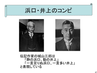 浜口・井上のコンビ

伝記作家の城山三郎は
　　「静の浜口、動の井上」
　　「一言足りぬ浜口、一言多い井上」
と表現している
47

 