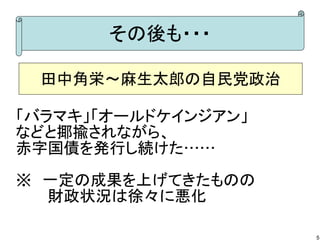 その後も・・・
田中角栄～麻生太郎の自民党政治
「バラマキ」「オールドケインジアン」
などと揶揄されながら、
赤字国債を発行し続けた……
※　一定の成果を上げてきたものの
　　　財政状況は徐々に悪化
5

 