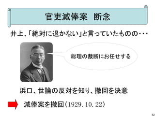 官吏減俸案　断念
井上、「絶対に退かない」と言っていたものの・・・
総理の裁断にお任せする

浜口、世論の反対を知り、撤回を決意
　　　　　　　　　
　減俸案を撤回（1929.10.22）
52

 