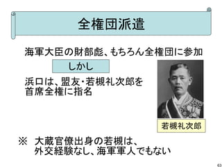全権団派遣
　海軍大臣の財部彪、もちろん全権団に参加
しかし
　浜口は、盟友・若槻礼次郎を
　首席全権に指名

若槻礼次郎

※　大蔵官僚出身の若槻は、
　　 外交経験なし、海軍軍人でもない
63

 
