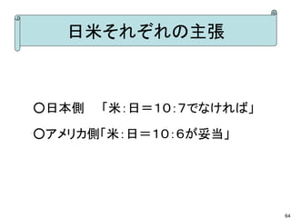 日米それぞれの主張

○日本側　　「米：日＝１０：７でなければ」
○アメリカ側「米：日＝１０：６が妥当」

64

 