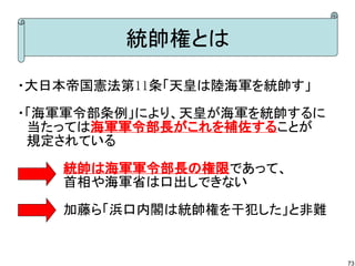 統帥権とは
・大日本帝国憲法第11条「天皇は陸海軍を統帥す」
・「海軍軍令部条例」により、天皇が海軍を統帥するに
　当たっては海軍軍令部長がこれを補佐することが
　規定されている
　　　　　統帥は海軍軍令部長の権限であって、　　　　　
　　　　　首相や海軍省は口出しできない
　　　　　加藤ら「浜口内閣は統帥権を干犯した」と非難

73

 