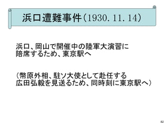 浜口遭難事件（1930.11.14）
浜口、岡山で開催中の陸軍大演習に
陪席するため、東京駅へ
（幣原外相、駐ソ大使として赴任する
広田弘毅を見送るため、同時刻に東京駅へ）

82

 