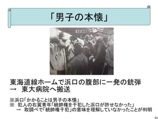 「男子の本懐」

東海道線ホームで浜口の腹部に一発の銃弾
→　東大病院へ搬送
※浜口「かかることは男子の本懐」
※　犯人の右翼青年「統帥権を干犯した浜口が許せなかった」
　　→　取調べで「統帥権干犯」の意味を理解していなかったことが判明
83

 