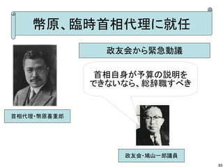 幣原、臨時首相代理に就任
政友会から緊急動議
首相自身が予算の説明を
できないなら、総辞職すべき

首相代理・幣原喜重郎

政友会・鳩山一郎議員
85

 