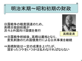 明治末期～昭和初期の財政
日露戦争の戦費調達のため、
高橋日銀副総裁が
次々と外国向け国債を発行
高橋是清

⇒日露戦争終結後、高橋は蔵相となり、
　 景気刺激のため国債発行による公共事業を継続
⇒高橋財政は一定の成果を上げたが、
　 溜まったツケをいつかは払わなければならない

9

 