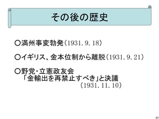その後の歴史
○満州事変勃発（1931.9.18）　　
○イギリス、金本位制から離脱（1931.9.21）
○野党・立憲政友会
　　「金輸出を再禁止すべき」と決議
　　　　　　　　　　　　　　（1931.11.10）

97

 