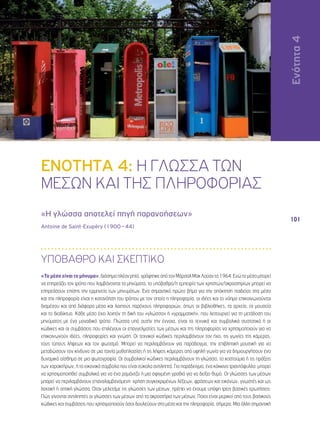 Ενότητα 4 
101 
ΕΝΟΤΗΤΑ 4: Η ΓΛΩΣΣΑ ΤΩΝ 
ΜΕΣΩΝ ΚΑΙ ΤΗΣ ΠΛΗΡΟΦΟΡΙΑΣ 
«Η γλώσσα αποτελεί πηγή παρανοήσεων» 
Antoine de Saint-Exupéry (1900 – 44) 
ΥΠΟΒΑΘΡΟ ΚΑΙ ΣΚΕΠΤΙΚΟ 
«Το μέσο είναι το μήνυμα», διάσημο πλέον ρητό, γράφτηκε από τον Μάρσαλ Μακ Λούαν το 1964. Ενώ το μέσο μπορεί 
να επηρεάζει τον τρόπο που λαμβάνονται τα μηνύματα, το υπόβαθρο/η εμπειρία των χρηστών/ακροατηρίων μπορεί να 
επηρεάσουν επίσης την ερμηνεία των μηνυμάτων. Ένα σημαντικό πρώτο βήμα για την απόκτηση παιδείας στα μέσα 
και την πληροφορία είναι η κατανόηση του τρόπου με τον οποίο η πληροφορία, οι ιδέες και το νόημα επικοινωνούνται 
διαμέσου και από διάφορα μέσα και λοιπούς παρόχους πληροφοριών, όπως οι βιβλιοθήκες, τα αρχεία, τα μουσεία 
και το διαδίκτυο. Κάθε μέσο έχει λοιπόν τη δική του «γλώσσα» ή «γραμματική», που λειτουργεί για τη μετάδοση του 
μηνύματος με ένα μοναδικό τρόπο. Γλώσσα υπό αυτήν την έννοια, είναι τα τεχνικά και συμβολικά συστατικά ή οι 
κώδικες και οι συμβάσεις που επιλέγουν οι επαγγελματίες των μέσων και της πληροφορίας να χρησιμοποιούν για να 
επικοινωνούν ιδέες, πληροφορίες και γνώση. Οι τεχνικοί κώδικες περιλαμβάνουν τον ήχο, τις γωνίες της κάμερας, 
τους τύπους λήψεων και τον φωτισμό. Μπορεί να περιλαμβάνουν για παράδειγμα, την επιβλητική μουσική για να 
μεταδώσουν τον κίνδυνο σε μια ταινία μυθοπλασίας ή τις λήψεις κάμερας από υψηλή γωνία για να δημιουργήσουν ένα 
δυναμικό αίσθημα σε μια φωτογραφία. Οι συμβολικοί κώδικες περιλαμβάνουν τη γλώσσα, τα κοστούμια ή τις πράξεις 
των χαρακτήρων, ή τα εικονικά σύμβολα που είναι εύκολα αντιληπτά. Για παράδειγμα, ένα κόκκινο τριαντάφυλλο μπορεί 
να χρησιμοποιηθεί συμβολικά για να ένα ρομάντζο ή μια σφιγμένη γροθιά για να δείξει θυμό. Οι γλώσσες των μέσων 
μπορεί να περιλαμβάνουν επαναλαμβανόμενη χρήση συγκεκριμένων λέξεων, φράσεων και εικόνων, γνωστές και ως 
λεκτική ή οπτική γλώσσα. Όταν μελετάμε τις γλώσσες των μέσων, πρέπει να έχουμε υπόψη τρεις βασικές ερωτήσεις: 
Πώς γίνονται αντιληπτές οι γλώσσες των μέσων από τα ακροατήρια των μέσων; Ποιοι είναι μερικοί από τους βασικούς 
κώδικες και συμβάσεις που χρησιμοποιούν όσοι δουλεύουν στα μέσα και την πληροφορία, σήμερα; Μια άλλη σημαντική 
Ενότητα 4 
 