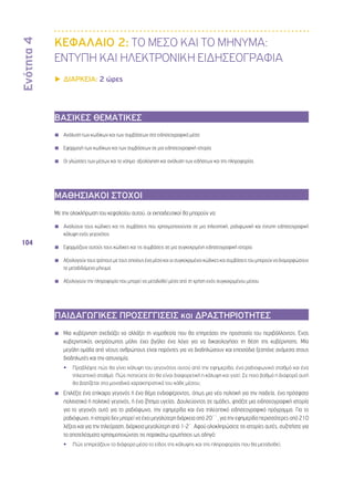Ενότητα 4 
104 
ΚΕΦΑΛΑΙΟ 2: ΤΟ ΜΕΣΟ ΚΑΙ ΤΟ ΜΗΝΥΜΑ: 
ΕΝΤΥΠΗ ΚΑΙ ΗΛΕΚΤΡΟΝΙΚΗ ΕΙΔΗΣΕΟΓΡΑΦΙΑ 
▶▶ΔΙΑΡΚΕΙΑ: 2 ώρες 
ΒΑΣΙΚΕΣ ΘΕΜΑΤΙΚΕΣ 
◾◾ Ανάλυση των κωδίκων και των συμβάσεων στα ειδησεογραφικά μέσα 
◾◾ Εφαρμογή των κωδίκων και των συμβάσεων σε μια ειδησεογραφική ιστορία 
◾◾ Οι γλώσσες των μέσων και το νόημα: αξιολόγηση και ανάλυση των ειδήσεων και της πληροφορίας 
ΜΑΘΗΣΙΑΚΟΙ ΣΤΟΧΟΙ 
Με την ολοκλήρωση του κεφαλαίου αυτού, οι εκπαιδευτικοί θα μπορούν να: 
◾◾ Αναλύουν τους κώδικες και τις συμβάσεις που χρησιμοποιούνται σε μια τηλεοπτική, ραδιφωνική και έντυπη ειδησεογραφική 
κάλυψη ενός γεγονότος 
◾◾ Εφαρμόζουν αυτούς τους κώδικες και τις συμβάσεις σε μια συγκεκριμένη ειδησεογραφική ιστορία 
◾◾ Αξιολογούν τους τρόπους με τους οποίους ένα μέσο και οι συγκεκριμένοι κώδικες και συμβάσεις του μπορούν να διαμορφώσουν 
το μεταδιδόμενο μήνυμα 
◾◾ Αξιολογούν την πληροφορία που μπορεί να μεταδοθεί μέσα από τη χρήση ενός συγκεκριμένου μέσου 
ΠΑΙΔΑΓΩΓΙΚΕΣ ΠΡΟΣΕΓΓΙΣΕΙΣ και ΔΡΑΣΤΗΡΙΟΤΗΤΕΣ 
◾◾ Μια κυβέρνηση σχεδιάζει να αλλάξει τη νομοθεσία που θα επηρεάσει την προστασία του περιβάλλοντος. Ένας 
κυβερνητικός εκπρόσωπος μόλις έχει βγάλει ένα λόγο για να δικαιολογήσει τη θέση της κυβέρνησης. Μία 
μεγάλη ομάδα από νέους ανθρώπους είναι παρόντες για να διαδηλώσουν και επεισόδια ξεσπάνε ανάμεσα στους 
διαδηλωτές και την αστυνομία. 
•• Προβλέψτε πώς θα γίνει κάλυψη του γεγονότος αυτού από την εφημερίδα, ένα ραδιοφωνικό σταθμό και ένα 
τηλεοπτικό σταθμό. Πώς πιστεύετε ότι θα είναι διαφορετική η κάλυψη και γιατί; Σε ποιο βαθμό η διαφορά αυτή 
θα βασίζεται στα μοναδικά χαρακτηριστικά του κάθε μέσου; 
◾◾ Επιλέξτε ένα επίκαιρο γεγονός ή ένα θέμα ενδιαφέροντος, όπως μια νέα πολιτική για την παιδεία, ένα πρόσφατο 
πολιτιστικό ή πολιτικό γεγονός, ή ένα ζήτημα υγείας. Δουλεύοντας σε ομάδες, φτιάξτε μια ειδησεογραφική ιστορία 
για το γεγονός αυτό για το ραδιόφωνο, την εφημερίδα και ένα τηλεοπτικό ειδησεογραφικό πρόγραμμα. Για το 
ραδιόφωνο, η ιστορία δεν μπορεί να έχει μεγαλύτερη διάρκεια από 20΄΄, για την εφημερίδα περισσότερες από 210 
λέξεις και για την τηλεόραση, διάρκεια μεγαλύτερη από 1-2΄. Αφού ολοκληρώσετε τις ιστορίες αυτές, συζητήστε για 
τα αποτελέσματα χρησιμοποιώντας τις παρακάτω ερωτήσεις ως οδηγό: 
•• Πώς επηρεάζουν τα διάφορα μέσα το είδος της κάλυψης και της πληροφορίας που θα μεταδοθεί; 
 