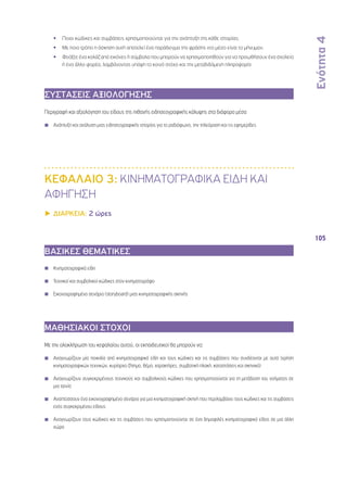 Ενότητα 4 
105 
•• Ποιοι κώδικες και συμβάσεις χρησιμοποιούνται για την ανάπτυξη της κάθε ιστορίας; 
•• Με ποιο τρόπο η άσκηση αυτή αποτελεί ένα παράδειγμα της φράσης «το μέσο είναι το μήνυμα»; 
•• Φτιάξτε ένα κολάζ από εικόνες ή σύμβολα που μπορούν να χρησιμοποιηθούν για να προωθήσουν ένα σχολείο 
ή ένα άλλο φορέα, λαμβάνοντας υπόψη το κοινό στόχο και την μεταδιδόμενη πληροφορία 
ΣΥΣΤΑΣΕΙΣ ΑΞΙΟΛΟΓΗΣΗΣ 
Περιγραφή και αξιολόγηση του είδους της πιθανής ειδησεογραφικής κάλυψης στα διάφορα μέσα 
◾◾ Ανάπτυξη και ανάλυση μιας ειδησεογραφικής ιστορίας για το ραδιόφωνο, την τηλεόραση και τις εφημερίδες 
ΚΕΦΑΛΑΙΟ 3: ΚΙΝΗΜΑΤΟΓΡΑΦΙΚΑ ΕΙΔΗ ΚΑΙ 
ΑΦΗΓΗΣΗ 
▶▶ΔΙΑΡΚΕΙΑ: 2 ώρες 
ΒΑΣΙΚΕΣ ΘΕΜΑΤΙΚΕΣ 
◾◾ Kινηματογραφικά είδη 
◾◾ Τεχνικοί και συμβολικοί κώδικες στον κινηματογράφο 
◾◾ Εικονογραφημένο σενάριο (storyboard) μιας κινηματογραφικής σκηνής 
ΜΑΘΗΣΙΑΚΟΙ ΣΤΟΧΟΙ 
Με την ολοκλήρωση του κεφαλαίου αυτού, οι εκπαιδευτικοί θα μπορούν να: 
◾◾ Αναγνωρίζουν μία ποικιλία από κινηματογραφικά είδη και τους κώδικες και τις συμβάσεις που συνδέονται με αυτά (χρήση 
κινηματογραφικών τεχνικών, κυρίαρχο ζήτημα, θέμα, χαρακτήρες, συμβατική πλοκή, καταστάσεις και σκηνικά) 
◾◾ Αναγνωρίζουν συγκεκριμένους τεχνικούς και συμβολικούς κώδικες που χρησιμοποιούνται για τη μετάδοση του νοήματος σε 
μια ταινία 
◾◾ Αναπτύσσουν ένα εικονογραφημένο σενάριο για μια κινηματογραφική σκηνή που περιλαμβάνει τους κώδικες και τις συμβάσεις 
ενός συγκεκριμένου είδους 
◾◾ Αναγνωρίζουν τους κώδικες και τις συμβάσεις που χρησιμοποιούνται σε ένα δημοφιλές κινηματογραφικό είδος σε μια άλλη 
χώρα 
 