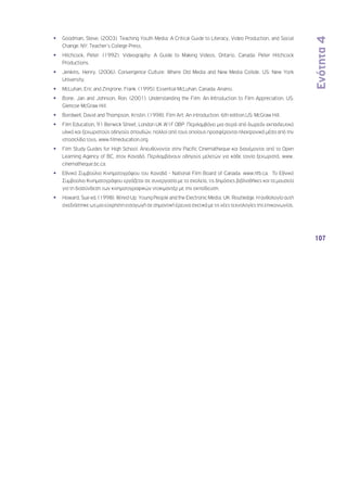 Ενότητα 4 
107 
•• Goodman, Steve. (2003). Teaching Youth Media: A Critical Guide to Literacy, Video Production, and Social 
Change. NY: Teacher’s College Press. 
•• Hitchcock, Peter. (1992). Videography: A Guide to Making Videos. Ontario, Canada: Peter Hitchcock 
Productions. 
•• Jenkins, Henry. (2006). Convergence Culture: Where Old Media and New Media Collide. US: New York 
University. 
•• McLuhan, Eric and Zingrone, Frank. (1995). Essential McLuhan. Canada: Anansi. 
•• Bone, Jan and Johnson, Ron. (2001). Understanding the Film: An Introduction to Film Appreciation. US: 
Glencoe McGraw Hill. 
•• Bordwell, David and Thompson, Kristin. (1998). Film Art: An introduction. 6th edition.US: McGraw Hill. 
•• Film Education, 91 Berwick Street, London UK W1F 0BP. Περιλαμβάνει μια σειρά από δωρεάν εκπαιδευτικό 
υλικό και ξεχωριστούς οδηγούς σπουδών, πολλοί από τους οποίους προσφέρονται ηλεκτρονικά μέσα από την 
ιστοσελίδα τους, www.filmeducation.org. 
•• Film Study Guides for High School. Απευθύνονται στην Pacific Cinematheque και διανέμονται από το Open 
Learning Agency of BC, στον Καναδά. Περιλαμβάνουν οδηγούς μελετών για κάθε ταινία ξεχωριστά, www. 
cinematheque.bc.ca. 
•• Εθνικό Συμβούλιο Κινηματογράφου του Καναδά - National Film Board of Canada. www.nfb.ca. Το Εθνικό 
Συμβούλιο Κινηματογράφου εργάζεται σε συνεργασία με τα σχολεία, τις δημόσιες βιβλιοθήκες και τα μουσεία 
για τη διασύνδεση των κινηματογραφικών ντοκιμαντέρ με την εκπαίδευση. 
•• Howard, Sue ed. (1998). Wired-Up: Young People and the Electronic Media. UK: Routledge. Η ανθολογία αυτή 
σχεδιάστηκε ως μια εύχρηστη εισαγωγή σε σημαντική έρευνα σχετικά με τις νέες τεχνολογίες της επικοινωνίας. 
 