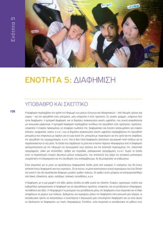 Ενότητα 5 
108 
ΕΝΟΤΗΤΑ 5: ΔΙΑΦΗΜΙΣΗ 
ΥΠΟΒΑΘΡΟ ΚΑΙ ΣΚΕΠΤΙΚΟ 
Η διαφήμιση περιλαμβάνει την χρήση επί πληρωμή των μέσων (έντυπων και ηλεκτρονικών) – από πλευράς χρόνου και 
χώρου – για την προώθηση ενός μηνύματος, μιας υπηρεσίας ή ενός προiόντος. Σε γενικές γραμμές, υπάρχουν δύο 
τύποι διαφήμισης: η εμπορική διαφήμιση, και οι δημόσιες ανακοινώσεις κοινής ωφελείας, που συχνά αποκαλούνται 
ως κοινωνικό μάρκετινγκ. Η εμπορική διαφήμιση περιλαμβάνει συνήθως την προώθηση ενός προσώπου, προϊόντος, 
υπηρεσίας ή εταιρίας προκειμένου να αποφέρει πωλήσεις (πχ. διαφημιστικές και έντυπες καταχωρήσεις για εταιρίες 
ένδυσης, αναψυκτικά, ταινίες, κ.ο.κ.), ενώ οι δημόσιες ανακοινώσεις κοινής ωφελείας περιλαμβάνουν την προώθηση 
μηνυμάτων και υπηρεσιών με όφελος για το ευρύ κοινό (πχ. μηνύματα με περιεχόμενο για την υγεία και την ασφάλεια, 
την προώθηση του εγγραμματισμού, κ.ο.κ.). Και οι δύο τύποι διαφήμισης αποτελούν πρωταρχική πηγή εσόδων για τα 
παραδοσιακά και τα νέα μέσα. Τα έσοδα που λαμβάνουν τα μέσα και οι λοιποί πάροχοι πληροφοριών από τη διαφήμιση 
χρησιμοποιούνται για την πληρωμή του λειτουργικού τους κόστους και την ανάπτυξη περιεχομένου (πχ. τηλεοπτικά 
προγράμματα, υλικό για ιστοσελίδες, άρθρα για περιοδικά, ραδιοφωνικά προγράμματα, κ.ο.κ.). Χωρίς τα έσοδα 
αυτά, οι περισσότερες εταιρίες ιδιωτικών μέσων ενημέρωσης, που αποτελούν ένα τμήμα του κεντρικού μηχανισμού 
υπεράσπισης της δημοκρατίας και της ελευθερίας που απολαμβάνουμε, δε θα μπορούσαν να επιβιώσουν. 
Είναι σημαντικό για τα μέσα να προσελκύουν διαφημιστικά έσοδα μέσα από ευκαιρίες ή «οχήματα» που θα έχουν 
απήχηση στους διαφημιστές και τους χορηγούς. Ως εκ τούτου, τα μέσα αναπτύσσουν συχνά περιεχόμενο που έχει ζήτηση 
στο κοινό ή που θα προσελκύσει διάφορες μεγάλες ομάδες πολιτών. Οι ομάδες αυτές μπορούν να κατηγοριοποιηθούν 
ανά ηλικία, εθνικότητα, φύλο, εισόδημα, πολιτικές πεποιθήσεις, κ.ο.κ. 
Η διαφήμιση, με τη μία μορφή ή την άλλη, φτάνει σχεδόν σε κάθε γωνιά του πλανήτη. Εταιρίες, οργανισμοί, πολίτες και 
κυβερνήσεις χρησιμοποιούν τη διαφήμιση για να προωθήσουν προϊόντα, υπηρεσίες, και να μεταδώσουν πληροφορία, 
πεποιθήσεις και αξίες. Η πληροφορία ή τα μηνύματα που μεταδίδονται μέσω της διαφήμισης είναι σημαντικά για τη λήψη 
αποφάσεων εκ μέρους των πολιτών. Δεδομένου του κυρίαρχου ρόλου της διαφήμισης στην κοινωνία μας σήμερα, οι 
εκπαιδευτικοί πρέπει να κατανοήσουν τι συνεπάγεται η δημιουργία μιας επιτυχημένης διαφήμισης και να είναι ικανοί 
να αξιολογούν τις διαφημίσεις ως πηγές πληροφοριών. Επιπλέον, είναι σημαντικό οι εκπαιδευτικοί να μάθουν τους 
 