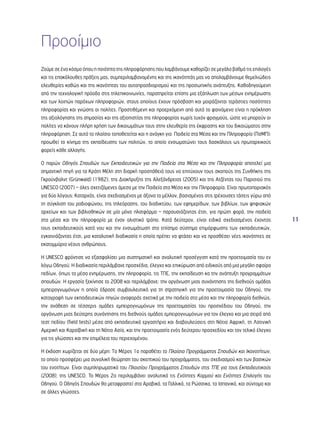 11 
Προοίμιο 
Ζούμε σε ένα κόσμο όπου η ποιότητα της πληροφόρησης που λαμβάνουμε καθορίζει σε μεγάλο βαθμό τις επιλογές 
και τις επακόλουθες πράξεις μας, συμπεριλαμβανομένης και της ικανότητάς μας να απολαμβάνουμε θεμελιώδεις 
ελευθερίες καθώς και της ικανότητας του αυτοπροσδιορισμού και της προσωπικής ανάπτυξης. Καθοδηγούμενη 
από την τεχνολογική πρόοδο στις τηλεπικοινωνίες, παρατηρείται επίσης μια εξάπλωση των μέσων ενημέρωσης 
και των λοιπών παρόχων πληροφοριών, στους οποίους έχουν πρόσβαση και μοιράζονται τεράστιες ποσότητες 
πληροφορίας και γνώσης οι πολίτες. Προστιθέμενη και προερχόμενη από αυτό το φαινόμενο είναι η πρόκληση 
της αξιολόγησης της σημασίας και της αξιοπιστίας της πληροφορίας χωρίς τυχόν φραγμούς, ώστε να μπορούν οι 
πολίτες να κάνουν πλήρη χρήση των δικαιωμάτων τους στην ελευθερία της έκφρασης και του δικαιώματος στην 
πληροφόρηση. Σε αυτό το πλαίσιο τοποθετείται και η ανάγκη για Παιδεία στα Μέσα και την Πληροφορία (ΠσΜΠ): 
προωθεί το κίνημα της εκπαίδευσης των πολιτών, το οποίο ενσωματώνει τους δασκάλους ως πρωταρχικούς 
φορείς κάθε αλλαγής. 
Ο παρών Οδηγός Σπουδών των Εκπαιδευτικών για την Παιδεία στα Μέσα και την Πληροφορία αποτελεί μια 
σημαντική πηγή για τα Κράτη Μέλη στη διαρκή προσπάθειά τους να επιτύχουν τους σκοπούς της Συνθήκης της 
Γκρούνβαλντ (Grünwald) (1982), της Διακήρυξης της Αλεξάνδρειας (2005) και της Ατζέντας του Παρισιού της 
UNESCO (2007) – όλες σχετιζόμενες άμεσα με την Παιδεία στα Μέσα και την Πληροφορία. Είναι πρωτοποριακός 
για δύο λόγους: Καταρχάς, είναι σχεδιασμένος με άξονα το μέλλον, βασισμένος στις τρέχουσες τάσεις γύρω από 
τη σύγκλιση του ραδιοφώνου, της τηλεόρασης, του διαδικτύου, των εφημερίδων, των βιβλίων, των ψηφιακών 
αρχείων και των βιβλιοθηκών σε μία μόνο πλατφόρμα – παρουσιάζοντας έτσι, για πρώτη φορά, την παιδεία 
στα μέσα και την πληροφορία με έναν ολιστικό τρόπο. Κατά δεύτερον, είναι ειδικά σχεδιασμένος έχοντας 
τους εκπαιδευτικούς κατά νου και την ενσωμάτωση στο επίσημο σύστημα επιμόρφωσης των εκπαιδευτικών, 
εγκαινιάζοντας έτσι, μια καταλυτική διαδικασία η οποία πρέπει να φτάσει και να προσθέσει νέες ικανότητες σε 
εκατομμύρια νέους ανθρώπους. 
H UNESCO φρόντισε να εξασφαλίσει μια συστηματική και αναλυτική προσέγγιση κατά την προετοιμασία του εν 
λόγω Οδηγού. Η διαδικασία περιλάμβανε προσχέδια, έλεγχο και επικύρωση από ειδικούς από μια μεγάλη σφαίρα 
πεδίων, όπως τα μέσα ενημέρωσης, την πληροφορία, τις ΤΠΕ, την εκπαίδευση κα την ανάπτυξη προγραμμάτων 
σπουδών. Η εργασία ξεκίνησε το 2008 και περιλάμβανε: την οργάνωση μιας συνάντησης της διεθνούς ομάδας 
εμπειρογνωμόνων η οποία έδρασε συμβουλευτικά για τη στρατηγική για την προετοιμασία του Οδηγού, την 
καταγραφή των εκπαιδευτικών πηγών αναφοράς σχετικά με την παιδεία στα μέσα και την πληροφορία διεθνώς, 
την ανάθεση σε τέσσερις ομάδες εμπειρογνωμόνων της προετοιμασίας του προσχέδιου του Οδηγού, την 
οργάνωση μιας δεύτερης συνάντησης της διεθνούς ομάδας εμπειρογνωμόνων για τον έλεγχο και μια σειρά από 
τεστ πεδίου (field tests) μέσα από εκπαιδευτικά εργαστήρια και διαβουλεύσεις στη Νότια Αφρική, τη Λατινική 
Αμερική και Καραϊβική και τη Νότια Ασία, και την προετοιμασία ενός δεύτερου προσχεδίου και τον τελικό έλεγχο 
για τις γλώσσες και την επιμέλεια του περιεχομένου. 
Η έκδοση χωρίζεται σε δύο μέρη: To Μέρος 1ο παραθέτει το Πλαίσιο Προγράμματος Σπουδών και Ικανοτήτων, 
το οποίο προσφέρει μια συνολική θεώρηση του σκεπτικού του προγράμματος, του σχεδιασμού και των βασικών 
του ενοτήτων. Είναι συμπληρωματικό του Πλαισίου Προγράμματος Σπουδών στις ΤΠΕ για τους Εκπαιδευτικούς 
(2008), της UNESCO. Το Μέρος 2ο περιλαμβάνει αναλυτικά τις Ενότητες Κορμού και Ενότητες Επιλογής του 
Οδηγού. Ο Οδηγός Σπουδών θα μεταφραστεί στα Αραβικά, τα Γαλλικά, τα Ρώσσικα, τα Ισπανικά, και σύντομα και 
σε άλλες γλώσσες. 
 