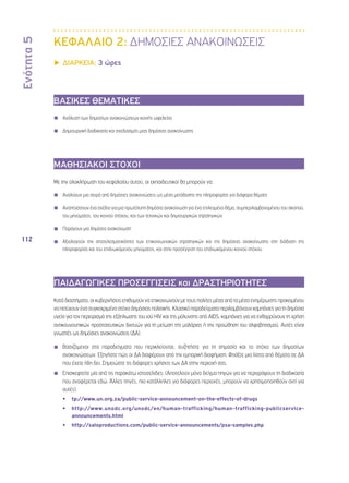 Ενότητα 5 
112 
ΚΕΦΑΛΑΙΟ 2: ΔΗΜΟΣΙΕΣ ΑΝΑΚΟΙΝΩΣΕΙΣ 
▶▶ΔΙΑΡΚΕΙΑ: 3 ώρες 
ΒΑΣΙΚΕΣ ΘΕΜΑΤΙΚΕΣ 
◾◾ Ανάλυση των δημοσίων ανακοινώσεων κοινής ωφελείας 
◾◾ Δημιουργική διαδικασία και σχεδιασμός μιας δημόσιας ανακοίνωσης 
ΜΑΘΗΣΙΑΚΟΙ ΣΤΟΧΟΙ 
Με την ολοκλήρωση του κεφαλαίου αυτού, οι εκπαιδευτικοί θα μπορούν να: 
◾◾ Αναλύουν μια σειρά από δημόσιες ανακοινώσεις ως μέσο μετάδοσης της πληροφορίας για διάφορα θέματα 
◾◾ Αναπτύσσουν ένα σχέδιο για μια πρωτότυπη δημόσια ανακοίνωση για ένα επιλεγμένο θέμα, συμπεριλαμβανομένου του σκοπού, 
του μηνύματος, του κοινού στόχου, και των τεχνικών και δημιουργικών στρατηγικών 
◾◾ Παράγουν μια δημόσια ανακοίνωση 
◾◾ Αξιολογούν την αποτελεσματικότητα των επικοινωνιακών στρατηγικών και της δημόσιας ανακοίνωσης στη διάδοση της 
πληροφορίας και του επιδιωκόμενου μηνύματος, και στην προσέγγιση του επιδιωκόμενου κοινού στόχου 
ΠΑΙΔΑΓΩΓΙΚΕΣ ΠΡΟΣΕΓΓΙΣΕΙΣ και ΔΡΑΣΤΗΡΙΟΤΗΤΕΣ 
Κατά διαστήματα, οι κυβερνήσεις επιθυμούν να επικοινωνούν με τους πολίτες μέσα από τα μέσα ενημέρωσης προκειμένου 
να πετύχουν ένα συγκεκριμένο στόχο δημόσιας πολιτικής. Κλασικά παραδείγματα περιλαμβάνουν καμπάνιες για τη δημόσια 
υγεία για τον περιορισμό της εξάπλωσης του ιού HIV και της μόλυνσης από AIDS, καμπάνιες για να ενθαρρύνουν τη χρήση 
αντικουνουπικών προστατευτικών διχτυών για τη μείωση της μαλάριας ή την προώθηση του αλφαβητισμού. Αυτές είναι 
γνωστές ως δημόσιες ανακοινώσεις (ΔΑ). 
◾◾ Βασιζόμενοι στα παραδείγματα που περικλείονται, συζητήστε για τη σημασία και το στόχο των δημοσίων 
ανακοινώσεων. Εξηγήστε πώς οι ΔΑ διαφέρουν από την εμπορική διαφήμιση. Φτιάξτε μια λίστα από θέματα σε ΔΑ 
που έχετε ήδη δει. Σημειώστε τις διάφορες χρήσεις των ΔΑ στην περιοχή σας. 
◾◾ Επισκεφτείτε μία από τις παρακάτω ιστοσελίδες: (Αποτελούν μόνο δείγμα πηγών για να περιγράψουν τη διαδικασία 
που αναφέρεται εδώ. Άλλες πηγές, πιο κατάλληλες για διάφορες περιοχές, μπορούν να χρησιμοποιηθούν αντί για 
αυτές). 
•• tp://www.un.org.za/public-service-announcement-on-the-effects-of-drugs 
•• http://www.unodc.org/unodc/en/human-trafficking/human-trafficking-publicservice-announcements. 
html 
•• http://saloproductions.com/public-service-announcements/psa-samples.php 
 