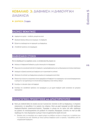 Ενότητα 5 
115 
ΚΕΦΑΛΑΙΟ 3: ΔΙΑΦΗΜΙΣΗ: Η ΔΗΜΙΟΥΡΓΙΚΗ 
ΔΙΑΔΙΚΑΣΙΑ 
▶▶ΔΙΑΡΚΕΙΑ: 3 ώρες 
ΒΑΣΙΚΕΣ ΘΕΜΑΤΙΚΕΣ 
◾◾ Διαφήμιση και χορηγία – τοποθεσία, μηνύματα και κοινό 
◾◾ Αξιολόγηση βασικών θέσεων και ισχυρισμών της διαφήμισης 
◾◾ Εξέταση του σχεδιασμού και της παραγωγής των διαφημίσεων 
◾◾ «Τοποθέτηση προϊόντος» στα προγράμματα 
ΜΑΘΗΣΙΑΚΟΙ ΣΤΟΧΟΙ 
Με την ολοκλήρωση του κεφαλαίου αυτού, οι εκπαιδευτικοί θα μπορούν να: 
◾◾ Αναλύουν τη διαφημιστική διαδικασία ως μέσο επικοινωνίας της πληροφορίας 
◾◾ Εξερευνούν την εννοιολογική ανάπτυξη της διαφήμισης, συμπεριλαμβανομένων και των δημιουργικών και τεχνικών στρατηγικών 
◾◾ Αποδομούν τα βασικά συστατικά μιας διαφήμισης και τη συγκινησιακή της απήχηση 
◾◾ Αξιολογούν την απήχηση των διαφημιστικών μηνυμάτων σε συγκεκριμένο κοινό στόχο 
◾◾ Εξηγούν πώς η έννοια του «ενεργητικού» κοινού εφαρμόζεται στη διαφήμιση ή πιο συγκεκριμένα, πώς το κοινό διαπραγματεύεται 
το μήνυμα (πχ. πώς ερμηνεύουμε την επιτυχία κάποιων διαφημίσεων έναντι κάποιων άλλων) 
◾◾ Εντοπίζουν τις τελευταίες τάσεις στη διαφήμιση 
◾◾ Εντοπίζουν την «τοποθέτηση προϊόντος» στα προγράμματα ως μια έμμεση διαφήμιση (μείξη συντακτικού και εμπορικού 
περιεχομένου) 
ΠΑΙΔΑΓΩΓΙΚΕΣ ΠΡΟΣΕΓΓΙΣΕΙΣ και ΔΡΑΣΤΗΡΙΟΤΗΤΕΣ 
◾◾ Κάντε μία υποθετική βόλτα στο σχολείο σας και τη γειτονιά σας. Εντοπίστε τα είδη των διαφημίσεων, τις δημόσιες 
ανακοινώσεις, τις προωθήσεις ή τις χορηγίες που υπάρχουν. Κάντε μια μικρή περιγραφή για κάθε παράδειγμα 
διαφήμισης/δημόσιας ανακοίνωσης/χορηγίας. Περιγράψτε το μήνυμα και την εικόνα από κάθε παράδειγμα 
και μετρήστε την αποτελεσματικότητα στη μετάδοση της αναγκαίας πληροφορίας. Εντοπίστε την πηγή για κάθε 
παράδειγμα (πχ. ποιος δημιούργησε το μήνυμα ή ποιος επωφελείται/έχει κέρδη από αυτό). 
•• Εξηγήστε γιατί οι επιχειρήσεις και οι φορείς μπορεί να επιλέξουν να έχουν το όνομά τους, τα προϊόντα τους 
ή τα λογότυπά τους εκεί. Εξηγήστε με ποιους τρόπους διαφέρουν αυτές οι χορηγίες / προωθήσεις από την 
«παραδοσιακή διαφήμιση». 
 