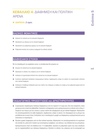 Ενότητα 5 
117 
ΚΕΦΑΛΑΙΟ 4: ΔΙΑΦΗΜΙΣΗ ΚΑΙ ΠΟΛΙΤΙΚΗ 
ΑΡΕΝΑ 
▶▶ΔΙΑΡΚΕΙΑ: 2 ώρες 
ΒΑΣΙΚΕΣ ΘΕΜΑΤΙΚΕΣ 
◾◾ Ανάλυση της πολιτικής και της εκλογικής διαφήμισης 
◾◾ Αξιολόγηση των οδηγιών για την πολιτική διαφήμιση 
◾◾ Αξιολόγηση των ρυθμιστικών φορέων για την εκλογική διαφήμιση 
◾◾ Ρυθμιστικοί κανόνες για τα μέσα με εφαρμογή στις εθνικές εκλογές 
ΜΑΘΗΣΙΑΚΟΙ ΣΤΟΧΟΙ 
Με την ολοκλήρωση του κεφαλαίου αυτού, οι εκπαιδευτικοί θα μπορούν να: 
◾◾ Εκτιμούν την πολιτική και την εκλογική διαφήμιση 
◾◾ Αξιολογούν τις οδηγίες που υπάρχουν για την πολιτική διαφήμιση 
◾◾ Αναλύουν τη συγκινησιακή απήχηση στην πολιτική και την εκλογική διαφήμιση 
◾◾ Συστήνουν στρατηγικές διατήρησης ενημερωμένων πολιτών, λαμβανομένης υπόψιν της χρήσης της συγκινησιακής απήχησης 
στην πολιτική διαφήμιση 
◾◾ Επεξηγούν τη διαθέσιμη διαδικασία προς τους πολίτες που επιθυμούν να έρθουν σε επαφή με ένα ρυθμιστικό φορέα κατά την 
εκλογική διαδικασία 
◾◾ 
ΠΑΙΔΑΓΩΓΙΚΕΣ ΠΡΟΣΕΓΓΙΣΕΙΣ και ΔΡΑΣΤΗΡΙΟΤΗΤΕΣ 
◾◾ Συγκεντρώστε παραδείγματα πολιτικών διαφημίσεων από την περιοχή ή τη χώρα σας. Εάν είναι απαραίτητο, κάντε 
μια έρευνα στην τοπική σας βιβλιοθήκη. Αναλύστε τις διαφημίσεις αυτές χρησιμοποιώντας τις οδηγίες από το Κεφ. 2. 
Σκεφτείτε τους λόγους για τους οποίους ο μέσος πολίτης θα ενδιαφερόταν για μια πολιτική διαφήμιση. Αξιολογήστε 
την αποτελεσματικότητα της κάθε διαφήμισης, λαμβάνοντας υπόψιν το σκοπό, την πληροφορία και το μήνυμα που 
μεταδίδεται και το κοινό στόχο. Επεξηγήστε πώς ο σχεδιασμός/η μορφή των διαφημίσεων χρησιμοποιούνται για να 
ενισχύσουν το περιεχόμενο. 
◾◾ Εξετάστε μερικές διαφημίσεις από την ίδια πολιτική καμπάνια. Αξιολογήστε την αποτελεσματικότητα της καμπάνιας 
στο σύνολό της, μέσα από τη χρήση των ενοποιημένων γραφικών, των εικόνων, των σλόγκαν και των μηνυμάτων. 
◾◾ Χρησιμοποιώντας πηγές στο διαδίκτυο και / ή τη βιβλιοθήκη, εξετάστε τις ρυθμιστικές αρχές που είναι υπεύθυνες 
για την παρακολούθηση των πολιτικών διαφημίσεων. Εξετάστε τις οδηγίες που υπάρχουν για την καταγραφή των 
 