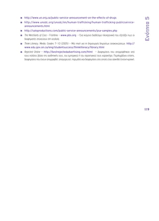 Ενότητα 5 
119 
◾◾ http://www.un.org.za/public-service-announcement-on-the-effects-of-drugs 
◾◾ http://www.unodc.org/unodc/en/human-trafficking/human-trafficking-publicservice-announcements. 
html 
◾◾ http://saloproductions.com/public-service-announcements/psa-samples.php 
◾◾ The Merchants of Cool – Frontline – www.pbs.org – Ένα κείμενο διαθέσιμο ηλεκτρονικά που εξετάζει πως οι 
διαφημιστές στοχεύουν στη νεολαία. 
◾◾ Think Literacy, Media, Grades 7–10 (2005) – Μία πηγή για τη δημιουργία δημοσίων ανακοινώσεων. http:// 
www.edu.gov.on.ca/eng/studentsuccess/thinkliteracy/library.html 
◾◾ Rejected Online – http://bestrejectedadvertising.com/html – Διαφημίσεις που απορρίφθηκαν από 
τους πελάτες βάσει της αισθητικής τους, του εμπορικού ή του στρατηγικού τους χαρακτήρα. Περιλαμβάνει επίσης, 
διαφημίσεις που έχουν απορριφθεί, απαγορευτεί, παρωδίες και διαφημίσεις στις οποίες έχει ασκηθεί έντονη κριτική. 
 