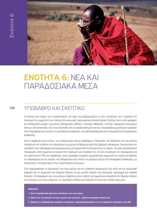 Ενότητα 6 
120 
ΕΝΟΤΗΤΑ 6: ΝΕΑ ΚΑΙ 
ΠΑΡΑΔΟΣΙΑΚΑ ΜΕΣΑ 
ΥΠΟΒΑΘΡΟ ΚΑΙ ΣΚΕΠΤΙΚΟ 
Η ενότητα αυτή εισάγει τους εκπαιδευτικούς στο ρόλο που διαδραματίζουν οι νέες τεχνολογίες και η σύγκλιση στη 
διεύρυνση της συμμετοχής των πολιτών στην κοινωνική, οικονομική και πολιτική αλλαγή. Επεξηγεί πώς οι νέες ψηφιακές 
και ηλεκτρονικές μορφές των μέσων (ηλεκτρονικές ειδήσεις, ιστολόγια, Wikipedia, YouTube, εφαρμογές κοινωνικών 
δικτύων, βιντεοπαιχνίδια, κτλ.) έχουν εξελιχθεί από τα παραδοσιακά μέσα και πώς εξασφαλίζουν μεγαλύτερη πρόσβαση 
στην πληροφορία και τη γνώση, την ελευθερία της έκφρασης, την καλή διακυβέρνηση και τη συμμετοχή στις δημοκρατικές 
διαδικασίες. 
Αυτή η συμβίωση των εντύπων, των ηλεκτρονικών μέσων (ραδιόφωνο, τηλεόραση), του διαδικτύου και των κινητών 
τηλεφώνων κτλ. επιτρέπει στο περιεχόμενο των μέσων να διαχέεται μέσα από διάφορες πλατφόρμες, διευρύνοντας την 
πρόσβαση στην πληροφορία και δημιουργώντας μια συμμετοχική κουλτούρα όπου οι πολίτες, όχι μόνο καταναλώνουν 
πληροφορία, αλλά συμμετέχουν ενεργά στην παραγωγή και τη διάδοσή της. Οι νέες τεχνολογίες της πληροφορίας και 
της επικοινωνίας (ΤΠΕ) για παράδειγμα, έχουν προσφέρει ευκαιρίες για μεγαλύτερη συμμετοχή του κοινού στη διάδοση 
της πληροφορίας και της γνώσης, και ενθαρρύνουν τους πολίτες να μετέχουν ενεργά στις δημοκρατικές διαδικασίες, με 
αποτέλεσμα το άνοιγμα προς τα έξω περισσοτέρων κοινωνιών. 
Στην πραγματικότητα, οι τεχνολογίες των νέων μέσων και της σύγκλισης δημιουργούν νέα πεδία για την προσωπική 
έκφραση και τη συμμετοχή στο δημόσιο διάλογο σε μια μεγάλη ποικιλία από κοινωνικά, οικονομικά και πολιτικά 
ζητήματα. Οι πλατφόρμες των νέων μέσων επιτρέπουν στους πολίτες να συμμετέχουν συνειδητά στο δημόσιο διάλογο 
στις κοινωνίες τους και να φέρνουν τις παγκόσμιες ειδήσεις και ζητήματα πιο κοντά στις τοπικές κοινωνίες. 
ΚΕΦΑΛΑΙΑ 
1. Από τα παραδοσιακά μέσα στις τεχνολογίες των νέων μέσων 
2. Χρήση των τεχνολογιών των νέων μέσων στην κοινωνία – μαζική και ψηφιακή επικοινωνία 
3. Χρήσεις των διαδραστικών εργαλείων πολυμέσων, συμπεριλαμβανομένων και των ψηφιακών παιχνιδιών στην τάξη 
Ενότητα 6 
 