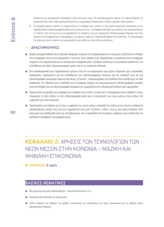 Ενότητα 6 
122 
διαδίκτυο με πολυμεσική πρόσβαση) στην κοινωνία τους. Οι εκπαιδευόμενοι πρέπει να παρουσιάσουν τα 
ευρήματά τους στην τάξη χρησιμοποιώντας το πρόγραμμα Powerpoint ή άλλες μορφές παρουσίασης. 
•• Οι εκπαιδευόμενοι πρέπει να διερευνήσουν το βαθμό στον οποίο τα νέα μέσα αποτελούν πρόκληση για τα 
παραδοσιακά ειδησεογραφικά μέσα στην κοινωνία τους, τα διαφορετικά είδη των μέσων που χρησιμοποιούν 
οι πολίτες στην κοινωνία για να εκφράσουν τις απόψεις τους για σημαντικά ειδησεογραφικά θέματα, και τους 
χρήστες από διαφορετικές πλατφόρμες των μέσων, μαζί με τα θέματα/ζητήματα που συζητάνε. Το αποτέλεσμα 
της έρευνας αυτής πρέπει να παρουσιαστεί για συζήτηση στην τάξη και διάλογο. 
—— ΔΡΑΣΤΗΡΙΟΤΗΤΕΣ 
◾◾ Γράψτε μια μικρή έκθεση για τις βασικές διαφορές ανάμεσα στα παραδοσιακά και τα νέα μέσα, συζητώντας το βαθμό 
που οι διαφορές αυτές είναι πραγματικές ή τεχνητές. Στην έκθεση αυτή, αξιολογήστε τις ομοιότητες και τις διαφορές 
ανάμεσα στα παραδοσιακά και τα ηλεκτρονικά ή ψηφιακά μέσα. Ζητήματα σχετικά με τα συντακτικά καθήκοντα, την 
επαλήθευση και άλλες δημοσιογραφικές αρχές πρέπει να τονιστούν ιδιαίτερα. 
◾◾ Ένα χαρακτηριστικό των παραδοσιακών μέσων είναι ότι το περιεχόμενο των μέσων διέρχεται μιας συντακτικής 
διαδικασίας, σχεδιασμένη για την επαλήθευση των ειδησεογραφικών ιστοριών και την απόδοσή τους σε ένα 
ειδησεογραφικό οργανισμό παρά σε ένα άτομο. Ο πολίτης - δημοσιογράφος στο διαδίκτυο δεν εργάζεται με την ίδια 
διαδικασία. Στο πλαίσιο αυτό, συζητήστε για τη διαφορά ανάμεσα σε ισχυρογνώμονες ειδησεογραφικές ιστορίες 
από ένα blogger και την ειδησεογραφική αναφορά που εμφανίζεται στην ηλεκτρονική έκδοση μιας εφημερίδας. 
◾◾ Εξερευνήστε και φτιάξτε μια αναφορά για το βαθμό στον οποίο η γνώση και η πληροφορία έχουν αλλάξει ή έχουν 
παραμείνει το ίδιο καθώς τα νέα ειδησεογραφικά μέσα και οι τεχνολογίες των νέων μέσων έχουν κάνει την 
εμφάνισή τους στην κοινωνία. 
◾◾ Προετοιμάστε μια έκθεση για το πώς η εμφάνιση των νέων μέσων επηρεάζει τον τρόπο με τον οποίο οι άνθρωποι 
αλληλεπιδρούν μεταξύ τους και πώς ωφελούνται από αυτό. Ρωτήστε, επίσης, πως τα νέα μέσα επιδρούν στην 
κοινωνική και ακαδημαϊκή ζωή των εκπαιδευτικών, και τι προκλήσεις και ευκαιρίες υπάρχουν για τη βελτίωση της 
καθολικής πρόσβασης στα ψηφιακά μέσα. 
ΚΕΦΑΛΑΙΟ 2: ΧΡΗΣΕΙΣ ΤΩΝ ΤΕΧΝΟΛΟΓΙΩΝ ΤΩΝ 
ΝΕΩΝ ΜΕΣΩΝ ΣΤΗΝ ΚΟΙΝΩΝΙΑ – ΜΑΖΙΚΗ ΚΑΙ 
ΨΗΦΙΑΚΗ ΕΠΙΚΟΙΝΩΝΙΑ 
▶▶ΔΙΑΡΚΕΙΑ: 2 ώρες 
ΒΑΣΙΚΕΣ ΘΕΜΑΤΙΚΕΣ 
◾◾ Νέα μέσα και κοινωνική αλληλεπίδραση – κοινωνική δικτύωση, κ.ο.κ. 
◾◾ Τεχνολογία και ανάπτυξη της επικοινωνίας 
◾◾ Σχέση ανάμεσα στις αλλαγές της μαζικής επικοινωνίας ως αποτέλεσμα των νέων τεχνολογιών και τις αλλαγές στους 
δημοκρατικούς θεσμούς 
 