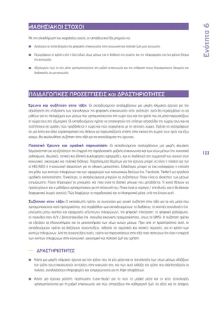 Ενότητα 6 
123 
ΜΑΘΗΣΙΑΚΟΙ ΣΤΟΧΟΙ 
Με την ολοκλήρωση του κεφαλαίου αυτού, οι εκπαιδευτικοί θα μπορούν να: 
◾◾ Αναλύουν τα αποτελέσματα της ψηφιακής επικοινωνίας στην κοινωνική και πολιτική ζωή μιας κοινωνίας 
◾◾ Περιγράφουν τη χρήση ενός ή δύο ειδών νέων μέσων για τη διάδοση της γνώσης και της πληροφορίας για ένα τρέχον ζήτημα 
της κοινωνίας 
◾◾ Αξιολογούν πώς τα νέα μέσα χρησιμοποιούνται στη μαζική επικοινωνία και την επίδραση στους δημοκρατικούς θεσμούς και 
διαδικασίες σε μια κοινωνία 
ΠΑΙΔΑΓΩΓΙΚΕΣ ΠΡΟΣΕΓΓΙΣΕΙΣ και ΔΡΑΣΤΗΡΙΟΤΗΤΕΣ 
Έρευνα και συζήτηση στην τάξη: Οι εκπαιδευόμενοι αναλαμβάνουν μια μικρής κλίμακας έρευνα για την 
αξιολόγηση της επίδρασης των τεχνολογιών της ψηφιακής επικοινωνίας στην ανάπτυξη: αυτό θα περιλαμβάνει το να 
μάθουν για τις πλατφόρμες των μέσων που χρησιμοποιούνται στη χώρα τους και τον τρόπο που τα μέσα παρουσιάζουν 
τη χώρα τους στο εξωτερικό. Οι εκπαιδευόμενοι πρέπει να επισκεφτούν την επίσημη ιστοσελίδα της χώρας τους και να 
συζητήσουν σε ομάδες πώς προβάλλεται η χώρα και πώς συγκρίνεται με τις γείτονες χώρες. Πρέπει να καταγράψουν 
σε μία λίστα και άλλα χαρακτηριστικά που θέλουν να παρουσιάζονται επίσης στην εικόνα της χώρας τους προς τον έξω 
κόσμο. Θα ακολουθήσει συζήτηση στην τάξη για τα αποτελέσματα της έρευνας. 
Ποσοτική Έρευνα και ομαδική παρουσίαση: Οι εκπαιδευόμενοι αναλαμβάνουν μια μικρής κλίμακας 
δημοσκόπηση για να εξετάσουν την επιρροή της παραδοσιακής μαζικής επικοινωνίας και των νέων μέσων (πχ. κοινοτικό 
ραδιόφωνο, ιδιωτικές, τοπικές και εθνικής κυκλοφορίας εφημερίδες, και το διαδίκτυο) στη συμμετοχή του κοινού στον 
κοινωνικό, οικονομικό και πολιτικό διάλογο. Παραδείγματα θεμάτων για την έρευνα μπορεί να είναι η παιδεία για τον 
ιό HIV/AIDS ή η κοινωνική δικαιοσύνη για τις εθνικές μειονότητες. Ειδικότερα, μπορεί να έχει ενδιαφέρον η εστίαση 
στο ρόλο των κινητών τηλεφώνων και των εφαρμογών των κοινωνικών δικτύων (πχ. Facebook, Twitter) ως εργαλεία 
ομαδικής κινητοποίησης. Γενικότερα, οι εκπαιδευόμενοι μπορούν να συζητήσουν: Ποιοι είναι οι ιδιοκτήτες των μέσων 
ενημέρωσης; Ποιος δημιουργεί τα μηνύματα, και ποιο είναι το βασικό μήνυμα που μεταδίδεται; Τι κοινό θέλουν να 
προσεγγίσουν και τι μεθόδους χρησιμοποιούν για τη στόχευσή του; Ποιοι είναι οι χορηγοί / επενδυτές, και τι θα έκαναν 
διαφορετικά (χωρίς αυτούς); Πώς διαφέρουν τα παραδοσιακά και τα ηλεκτρονικά μέσα, υπό την έννοια αυτή; 
Συζήτηση στην τάξη: Ο εκπαιδευτής πρέπει να συντονίσει μια γενική συζήτηση στην τάξη για τα νέα μέσα που 
χρησιμοποιούνται κατά προτεραιότητα, στο περιβάλλον των εκπαιδευομένων: το διαδίκτυο, τις κινητές τεχνολογίες (πχ. 
μηνύματα μέσω κινητού και εφαρμογές «έξυπνων» τηλεφώνων), την ψηφιακή τηλεόραση, το ψηφιακό ραδιόφωνο, 
τα παιχνίδια στον Η/Υ / βιντεοπαιχνίδια (πχ. παιχνίδια εικονικής πραγματικότητας, όπως τα SIMS). H συζήτηση πρέπει 
να εξετάσει τα πλεονεκτήματα και τα μειονεκτήματα των νέων αυτών μέσων. Πριν από τη δραστηριότητα αυτή, οι 
εκπαιδευόμενοι πρέπει να διεξάγουν συνεντεύξεις, πιθανόν σε αγροτικές και αστικές περιοχές, για τη χρήση των 
κινητών τηλεφώνων. Από τις συνεντεύξεις αυτές, πρέπει να παρουσιάσουν στην τάξη ποια πιστεύουν ότι είναι η επιρροή 
των κινητών τηλεφώνων στην κοινωνική, οικονομική και πολιτική ζωή του χρήστη. 
—— ΔΡΑΣΤΗΡΙΟΤΗΤΕΣ 
Κάντε μια μικρής κλίμακας έρευνα για τον τρόπο που τα νέα μέσα και οι τεχνολογίες των νέων μέσων αλλάζουν 
τον τρόπο που επικοινωνούν οι πολίτες στην κοινωνία σας, και πως αυτό αλλάζει τον τρόπο που αλληλεπιδρούν οι 
πολίτες, ανταλλάσσουν πληροφορίες και ενημερώνονται για τη λήψη αποφάσεων. 
Κάντε μια έρευνα μελέτης περίπτωσης (case-study) για το πώς τα μαζικά μέσα και οι νέες τεχνολογίες 
χρησιμοποιούνται για τη μαζική επικοινωνία, και πώς επηρεάζουν την καθημερινή ζωή, τις αξίες και τις απόψεις 
 