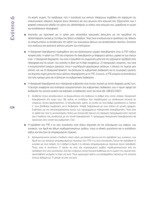 Ενότητα 6 
124 
της κοινής γνώμης. Για παράδειγμα, πώς η τεχνολογία των κινητών τηλεφώνων συμβάλλει στη γεφύρωση του 
επικοινωνιακού χάσματος ανάμεσα στους πλούσιους και τους φτωχούς στην κοινωνία σας; Εξερευνήστε πώς η 
ψηφιακή επικοινωνία αλλάζει τον τρόπο που αλληλεπιδρούν οι πολίτες στην κοινωνία σας, μοιράζονται τη γνώση 
και ανταλλάσσουν πληροφορίες. 
Αναπτύξτε μια στρατηγική για τη χρήση μιας ιστοσελίδας κοινωνικής δικτύωσης για την προώθηση της 
αλληλεπίδρασης σχετικά με ένα θέμα που θέλετε να διδάξετε. Ποιοι είναι οι κίνδυνοι και οι προκλήσεις που πιθανόν 
να αντιμετωπίσουν οι εκπαιδευτικοί στη χρήση των κοινωνικών δικτύων για εκπαιδευτικούς σκοπούς; Εντοπίστε 
τους κινδύνους και προτείνετε τρόπους μείωσης των επιπτώσεων. 
Η ηλεκτρονική διακυβέρνηση περιλαμβάνει νέες και εξελισσόμενες μορφές διακυβέρνησης όπου οι ΤΠΕ παίζουν 
κεντρικό ρόλο. Η χρήση των ΤΠΕ έχει επηρεάσει την διακυβέρνηση με διάφορους τρόπους, μερικοί εκ των οποίων 
είναι: 1) ηλεκτρονική δημοκρατία, που είναι η προώθηση της συμμετοχής μέσα από την αυξανόμενη πρόσβαση στην 
πληροφορία και την γνώση, που αποτελεί τη βάση για τη λήψη αποφάσεων, 2) ηλεκτρονικές υπηρεσίες, που είναι 
η αυτοματοποίηση ανιαρών εργασιών, όπως η συμπλήρωση φορολογικών αιτήσεων, ο έλεγχος της πορείας μιας 
αίτησης, κτλ. και 3) ηλεκτρονική διοίκηση, που βελτιώνει τις κυβερνητικές διαδικασίες και τις εσωτερικές εργασίες 
του δημοσίου τομέα μέσα από νέους τρόπους πληροφόρησης με τις ΤΠΕ. Συνεπώς, οι ΤΠΕ μπορούν να αποτελέσουν 
ένα πολύ χρήσιμο μέσο για τη βελτίωση της κυβερνητικής διαδικασίας. 
Η ηλεκτρονική διακυβέρνηση και η ηλεκτρονική κυβέρνηση είναι έννοιες σχετικές με λεπτές διαφορές μεταξύ τους. 
Η δεύτερη αναφέρεται στα συστήματα αυτοματοποίησης στις κυβερνητικές διαδικασίες ενώ η πρώτη αφορά στη 
διαδικασία που γίνονται ανοικτές και καθολικές οι διαδικασίες αυτές στο κοινό (βλ. UNESCO 2007). 
•• Αναθέστε στους εκπαιδευτικούς να διερευνήσουν στο διαδίκτυο το βαθμό στον οποίο υπάρχει ηλεκτρονική 
διακυβέρνηση στη χώρα τους. Θα πρέπει να επιλέξουν δύο παραδείγματα ως αποδεικτικά στοιχεία ότι 
υπάρχουν τέτοιες δραστηριότητες. Ο εκπαιδευτικός πρέπει να τονίσει σε ποιο βαθμό εμπλέκονται οι πολίτες 
ή τους ζητήθηκαν συμβουλές για τη διαδικασία. Υπήρξε διαβούλευση με τους πολίτες σε γενικές γραμμές; 
Συζητήστε για την αποτελεσματικότητα αυτών των προγραμμάτων ηλεκτρονικής διακυβέρνησης. Ποια είναι 
τα οφέλη και ποια τα μειονεκτήματα; Κάντε μια στοιχειώδη έρευνα για παρόμοια προγράμματα στην περιοχή 
σας ή διεθνώς που συνδέονται με την τοπική διακυβέρνηση. Τι πρόγραμμα ηλεκτρονικής διακυβέρνησης θα 
προτείνατε στην τοπική σας κυβέρνηση; Γιατί; 
◾◾ Η πρόσβαση στις ΤΠΕ ή τις νέες τεχνολογίες είναι εξίσου σημαντική για την ενδυνάμωση των ανδρών, των 
γυναικών, των ΑμεΑ και άλλων περιθωριοποιημένων ομάδων, όπως οι εθνικές μειονότητες και οι αυτόχθονες 
καθώς και όσοι ζουν σε απομακρυσμένες περιοχές. 
•• Χρησιμοποιώντας τοπικές ή διεθνείς πηγές κάντε μια βασική έρευνα για την πρόσβαση των γυναικών, των 
ΑμεΑ και των κατοίκων απομακρυσμένων περιοχών στις ΤΠΕ ή τις νέες τεχνολογίες. Έχουν ίση πρόσβαση οι 
γυναίκες με τους άνδρες; Σε τι βαθμό τα ΑμεΑ ή οι κάτοικοι απομακρυσμένων περιοχών έχουν πρόσβαση; 
Ποιες είναι οι συνέπειες; Τι πρέπει να γίνει εάν συγκεκριμένες ομάδες περιθωριοποιούνται από την 
πρόσβαση στις νέες τεχνολογίες; Εάν δεν υπάρχουν τέτοια στοιχεία διαθέσιμα για τη χώρα ή την περιοχή σας, 
προσπαθήστε να βρείτε το λόγο για αυτό. Ποιοι οργανισμοί πρέπει να ενδιαφερθούν σχετικά με την απουσία 
τέτοιων δεδομένων; Τι μπορεί να γίνει για αυτό; 
 