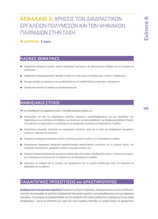 Ενότητα 6 
125 
ΚΕΦΑΛΑΙΟ 3: ΧΡΗΣΕΙΣ ΤΩΝ ΔΙΑΔΡΑΣΤΙΚΩΝ 
ΕΡΓΑΛΕΙΩΝ ΠΟΛΥΜΕΣΩΝ ΚΑΙ ΤΩΝ ΨΗΦΙΑΚΩΝ 
ΠΑΙΧΝΙΔΙΩΝ ΣΤΗΝ ΤΑΞΗ 
▶▶ΔΙΑΡΚΕΙΑ: 3 ώρες 
ΒΑΣΙΚΕΣ ΘΕΜΑΤΙΚΕΣ 
◾◾ Διαδραστικά πολυμεσικά εργαλεία, ανοικτό εκπαιδευτικό περιεχόμενο, και είδη λογισμικού (software) για την ενίσχυση της 
εκπαίδευσης 
◾◾ Διαδικτυακά πολυμεσικά εργαλεία / ψηφιακά παιχνίδια για τη δημιουργία ενός φιλικού προς το χρήστη, περιβάλλοντος 
◾◾ Μιντιακά παιχνίδια ως εργαλεία για την ευαισθητοποίηση και την προβολή θεμάτων παγκοσμίου ενδιαφέροντος 
◾◾ Εκπαιδευτικά παιχνίδια σε αντίθεση με παιχνίδια ψυχαγωγίας 
ΜΑΘΗΣΙΑΚΟΙ ΣΤΟΧΟΙ 
Με την ολοκλήρωση του κεφαλαίου αυτού, οι εκπαιδευτικοί θα μπορούν να: 
◾◾ Αναγνωρίζουν την αξία των διαδραστικών εργαλείων πολυμέσων, συμπεριλαμβανομένων και των ιστοσελίδων, των 
παρουσιάσεων, των συζητήσεων στο διαδίκτυο, των ιστολογίων, των wiki και wikibooks, των ηλεκτρονικών βιβλίων (e-books), 
του podacting, του videocasting, του vodcasting και των ηλεκτρονικών παιχνιδιών στη διδασκαλία και τη μάθηση 
◾◾ Αναπτύσσουν κοινωνικές, διανοητικές και χωροχρονικές δεξιότητες, μέσα από τη χρήση των διαδραστικών πολυμεσικών 
εργαλείων, ειδικότερα των παιχνιδιών 
◾◾ Εφαρμόζουν διαδραστικά πολυμεσικά εργαλεία, ειδικότερα ψηφιακά παιχνίδια, για τη διδασκαλία και τη μάθηση 
◾◾ Χρησιμοποιούν διαδραστικά πολυμεσικά εργαλεία/παιχνίδια χαμηλής/υψηλής τεχνολογίας για να εισάγουν έννοιες από 
ακαδημαϊκά αντικείμενα (πχ. μαθηματικά, επιστήμη, κοινωνικές σπουδές, κτλ.) 
◾◾ Αναλύουν διαφορετικά διαδραστικά πολυμεσικά εργαλεία μέσα από τη χρήση ελεύθερου και ανοικτού ή ιδιόκτητου λογισμικού, 
και να αξιολογούν τις συνέπειες και την επίδρασή τους στη διδασκαλία και τη μάθηση 
◾◾ Αξιολογούν την επίδραση και τις ευκαιρίες που προσφέρονται από τις ανοικτές εκπαιδευτικές πηγές στη διαδικασία της 
διδασκαλίας και της μάθησης 
ΠΑΙΔΑΓΩΓΙΚΕΣ ΠΡΟΣΕΓΓΙΣΕΙΣ και ΔΡΑΣΤΗΡΙΟΤΗΤΕΣ 
Διαδραστικά πολυμεσικά εργαλεία: Σκεφτείτε ένα θέμα που διδάσκετε. Χρησιμοποιώντας μηχανές αναζήτησης, 
εντοπίστε και καταγράψτε σε μια λίστα τα διαδραστικά πολυμεσικά εργαλεία, συμπεριλαμβανομένων και των ψηφιακών 
παιχνιδιών, που μπορούν να χρησιμοποιηθούν για την παράδοση ενός ειδικού μαθήματος (ή μαθημάτων) σε μια ομάδα 
εκπαιδευτικών. Πρέπει να εντοπίσετε μια σειρά από τέτοια εργαλεία. Κατατάξτε τα εργαλεία βάσει της χρησιμότητας 
 