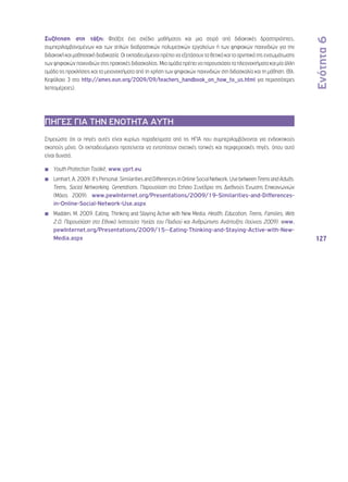 Ενότητα 6 
127 
Συζήτηση στη τάξη: Φτιάξτε ένα σχέδιο μαθήματος και μια σειρά από διδακτικές δραστηριότητες, 
συμπεριλαμβανομένων και των απλών διαδραστικών πολυμεσικών εργαλείων ή των ψηφιακών παιχνιδιών για την 
διδακτική και μαθησιακή διαδικασία. Οι εκπαιδευόμενοι πρέπει να εξετάσουν τα θετικά και τα αρνητικά της ενσωμάτωσης 
των ψηφιακών παιχνιδιών στις πρακτικές διδασκαλίας. Μια ομάδα πρέπει να παρουσιάσει τα πλεονεκτήματα και μία άλλη 
ομάδα τις προκλήσεις και τα μειονεκτήματα από τη χρήση των ψηφιακών παιχνιδιών στη διδασκαλία και τη μάθηση. (Βλ. 
Κεφάλαιο 3 στο http://ames.eun.org/2009/09/teachers_handbook_on_how_to_us.html για περισσότερες 
λεπτομέρειες). 
ΠΗΓΕΣ ΓΙΑ ΤΗΝ ΕΝΟΤΗΤΑ ΑΥΤΗ 
Σημειώστε ότι οι πηγές αυτές είναι κυρίως παραδείγματα από τις ΗΠΑ που συμπεριλαμβάνονται για ενδεικτικούς 
σκοπούς μόνο. Οι εκπαιδευόμενοι προτείνεται να εντοπίσουν σχετικές τοπικές και περιφερειακές πηγές, όπου αυτό 
είναι δυνατό. 
◾◾ Youth Protection Toolkit, www.yprt.eu 
◾◾ Lenhart, A. 2009. It’s Personal: Similarities and Differences in Online Social Network, Use between Teens and Adults. 
Teens, Social Networking, Generations. Παρουσίαση στο Ετήσιο Συνέδριο της Διεθνούς Ένωσης Επικοινωνιών 
(Μάιος 2009). www.pewInternet.org/Presentations/2009/19-Similarities-and-Differences-in- 
Online-Social-Network-Use.aspx 
◾◾ Madden, M. 2009. Eating, Thinking and Staying Active with New Media. Health, Education, Teens, Families, Web 
2.0. Παρουσίαση στο Εθνικό Ινστιτούτο Υγείας του Παιδιού και Ανθρώπινης Ανάπτυξης (Ιούνιος 2009). www. 
pewInternet.org/Presentations/2009/15--Eating-Thinking-and-Staying-Active-with-New- 
Media.aspx 
 