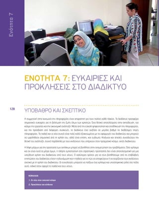 Ενότητα 7 
128 
ΕΝΟΤΗΤΑ 7: ΕΥΚΑΙΡΙΕΣ ΚΑΙ 
ΠΡΟΚΛΗΣΕΙΣ ΣΤΟ ΔΙΑΔΙΚΤΥΟ 
ΥΠΟΒΑΘΡΟ ΚΑΙ ΣΚΕΠΤΙΚΟ 
Η συμμετοχή στην κοινωνία της πληροφορίας είναι απαραίτητη για τους πολίτες κάθε ηλικίας. Το διαδίκτυο προσφέρει 
σημαντικές ευκαιρίες για τη βελτίωση της ζωής όλων των χρηστών. Έχει θετικά αποτελέσματα στην εκπαίδευση, τον 
κόσμο της εργασίας και την οικονομική ανάπτυξη. Μέσα από την εύκολη ψηφιοποίηση και αποθήκευση της πληροφορίας, 
και την πρόσβαση από διάφορες συσκευές, το διαδίκτυο έχει αυξήσει σε μεγάλο βαθμό τις διαθέσιμες πηγές 
πληροφορίας. Τα παιδιά και οι νέοι συχνά είναι πολύ καλά εξοικειωμένοι με τις εφαρμογές του διαδικτύου και μπορούν 
να ωφεληθούν σημαντικά από τη χρήση του, αλλά είναι επίσης, και ευάλωτα. Κίνδυνοι και απειλές συνοδεύουν την 
θετική του ανάπτυξη, συχνά παράλληλα με τους κινδύνους που υπάρχουν στον πραγματικό κόσμο, εκτός διαδικτύου. 
Η λήψη μέτρων για την προστασία των ανηλίκων μπορεί να βοηθήσει στην αντιμετώπιση του προβλήματος. Όσο χρήσιμα 
και αν είναι αυτά τα μέτρα όμως, η πλήρης εμπιστοσύνη στις στρατηγικές προστασίας δεν είναι αποτελεσματική για μια 
υπεύθυνη χρήση του διαδικτύου από τους νέους. Ο καλύτερος τρόπος για να τους βοηθήσουμε από τις επιβλαβείς 
επιπτώσεις του διαδικτύου είναι η ενδυνάμωση και η παιδεία για το πώς να αποφεύγουν ή να χειρίζονται τους κινδύνους 
σχετικά με τη χρήση του διαδικτύου. Οι τεχνολογίες μπορούν να παίξουν ένα χρήσιμο και υποστηρικτικό ρόλο στο πεδίο 
αυτό, ειδικά όσον αφορά τα παιδιά και τους νέους. 
ΚΕΦΑΛΑΙΑ 
1. Οι νέοι στον εικονικό κόσμο 
2. Προκλήσεις και κίνδυνοι 
Ενότητα 7 
 