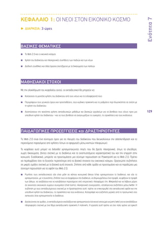 Ενότητα 7 
129 
ΚΕΦΑΛΑΙΟ 1: ΟΙ ΝΕΟΙ ΣΤΟΝ ΕΙΚΟΝΙΚΟ ΚΟΣΜΟ 
▶▶ΔΙΑΡΚΕΙΑ: 3 ώρες 
ΒΑΣΙΚΕΣ ΘΕΜΑΤΙΚΕΣ 
◾◾ Το Web 2.0 και ο εικονικός κόσμος 
◾◾ Χρήση του διαδικτύου και ηλεκτρονικές συνήθειες των παιδιών και των νέων 
◾◾ Διεθνείς συνθήκες και άλλα όργανα σχετιζόμενα με τα δικαιώματα των παιδιών 
ΜΑΘΗΣΙΑΚΟΙ ΣΤΟΧΟΙ 
Με την ολοκλήρωση του κεφαλαίου αυτού, οι εκπαιδευτικοί θα μπορούν να: 
◾◾ Κατανοούν τα μοντέλα χρήσης του διαδικτύου από τους νέους και τα ενδιαφέροντά τους 
◾◾ Περιγράφουν τους γενικούς όρους και προϋποθέσεις, τους κώδικες πρακτικής και τις ρυθμίσεις περί ιδιωτικότητας σε σχέση με 
τη χρήση του διαδικτύου 
◾◾ Αναπτύσσουν την ικανότητα χρήσης εκπαιδευτικών μεθόδων και βασικών εργαλείων για να βοηθούν τους νέους προς μια 
υπεύθυνη χρήση του διαδικτύου – και να τους βοηθούν να αναγνωρίζουν τις ευκαιρίες, τις προκλήσεις και τους κινδύνους 
ΠΑΙΔΑΓΩΓΙΚΕΣ ΠΡΟΣΕΓΓΙΣΕΙΣ και ΔΡΑΣΤΗΡΙΟΤΗΤΕΣ 
To Web 2.0 είναι ένα σύντομος όρος για τις πλευρές του διαδικτύου που διευκολύνουν την αλληλεπίδραση και το 
περιεχόμενο παραγόμενο από χρήστες (όπως οι εφαρμογές μέσω κινητών τηλεφώνων). 
Το κεφάλαιο αυτό μπορεί να διδαχθεί χρησιμοποιώντας πηγές που θα βρείτε ηλεκτρονικά, όπως τα ελεύθερα, 
χωρίς δικαιώματα, βίντεο σχετικά με το διαδίκτυο και τα αναπτυσσόμενα χαρακτηριστικά του και την επιρροή στην 
κοινωνία. Εναλλακτικά, μπορείτε να προετοιμάσετε μια σύντομη παρουσίαση σε Powerpoint για το Web 2.0. Πρέπει 
να περιλαμβάνει όσο το δυνατόν περισσότερα από τα βασικά στοιχεία του εικονικού κόσμου. Οργανώστε συζητήσεις 
σε μικρές ομάδες σχετικά με τα βασικά αυτά στοιχεία. Ζητήστε από κάθε ομάδα να προετοιμάσει και να παραδώσει μια 
σύντομη παρουσίαση για τα οφέλη του Web 2.0. 
◾◾ Ρωτήστε τους εκπαιδευτικούς εάν είναι μέλη σε κάποιο κοινωνικό δίκτυο ή/και χρησιμοποιούν το διαδίκτυο, και εάν το 
χρησιμοποιούν, με τι συχνότητα. Ζητήστε τους να σερφάρουν στο διαδίκτυο, να δημιουργήσουν ένα προφίλ, να ψάξουν τα προφίλ 
των άλλων, να ανεβάσουν και να κατεβάσουν περιεχόμενο από ιντερνετικές πλατφόρμες (πχ. Wikipedia) και να λάβουν μέρος 
σε ανοιχτούς εικονικούς χώρους συνομιλίας (chat rooms), ηλεκτρονικές συνεργασίες, ιστολόγια και συζητήσεις μέσω twitter. Η 
συζήτηση με τους εκπαιδευόμενους σχετικά με τη δραστηριότητα αυτή, πρέπει να επικεντρωθεί στα εκπαιδευτικά οφέλη και την 
υπεύθυνη χρήση του διαδικτύου, τις προκλήσεις και τους κινδύνους. Καταγράψτε και συζητήστε μερικές από τις προσωπικές σας 
ανησυχίες όταν χρησιμοποιείτε το διαδίκτυο. 
◾◾ Δουλεύοντας σε ομάδες, οι εκπαιδευόμενοι σχεδιάζουν και χρησιμοποιούν ένα κοινό ιστοχώρο γνώσης (wiki) για να ανταλλάξουν 
πληροφορίες σχετικά με ένα θέμα εκπαιδευτικής πρακτικής ή πολιτικής. Η εργασία αυτή πρέπει να έχει πολύ χρόνο για αρκετή 
 