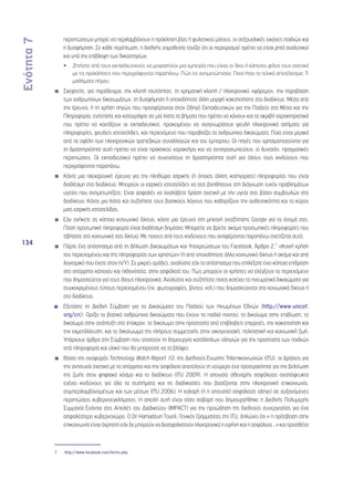 Ενότητα 7 
134 
περιπτώσεων μπορεί να περιλαμβάνουν η πρόκληση βίας ή φυλετικού μίσους, οι σεξουαλικές εικόνες παιδιών και 
η δυσφήμηση. Σε κάθε περίπτωση, η διεθνής νομοθεσία τονίζει ότι οι περιορισμοί πρέπει να είναι ρητά αναλυτικοί 
και υπό την επίβλεψη των δικαστηρίων. 
•• Ζητήστε από τους εκπαιδευτικούς να μοιραστούν μια εμπειρία που είχαν οι ίδιοι ή κάποιος φίλος τους σχετικά 
με τις προκλήσεις που περιγράφονται παραπάνω. Πώς τις αντιμετώπισαν; Ποιο ήταν το τελικό αποτέλεσμα; Τι 
μαθήματα πήραν; 
◾◾ Σκεφτείτε, για παράδειγμα, την κλοπή ταυτότητας, τη χρηματική κλοπή / ηλεκτρονικό «ψάρεμα», την παραβίαση 
των ανθρωπίνων δικαιωμάτων, τη δυσφήμηση ή οποιαδήποτε άλλη μορφή κακοποίησης στο διαδίκτυο. Μέσα από 
την έρευνα, ή τη χρήση πηγών που προσφέρονται στον Οδηγό Εκπαιδευτικών για την Παιδεία στα Μέσα και την 
Πληροφορία, εντοπίστε και καταγράψτε σε μία λίστα τα βήματα που πρέπει να κάνουν και τα ακριβή χαρακτηριστικά 
που πρέπει να κοιτάξουν οι εκπαιδευτικοί, προκειμένου να αναγνωρίσουν ψευδή ηλεκτρονικά αιτήματα για 
πληροφορίες, ψευδείς ιστοσελίδες, και περιεχόμενο που παραβιάζει τα ανθρώπινα δικαιώματα. Ποια είναι μερικά 
από τα οφέλη των ηλεκτρονικών τραπεζικών συναλλαγών και του εμπορίου; Οι πηγές που χρησιμοποιούνται για 
τη δραστηριότητα αυτή πρέπει να είναι πρακτικού χαρακτήρα και να αντιπροσωπεύουν, ει δυνατόν, πραγματικές 
περιπτώσεις. Οι εκπαιδευτικοί πρέπει να συνεχίσουν τη δραστηριότητα αυτή για όλους τους κινδύνους που 
περιγράφονται παραπάνω. 
◾◾ Κάντε μια ηλεκτρονική έρευνα για την πληθώρα ιατρικής (ή όποιας άλλης κατηγορίας) πληροφορίας που είναι 
διαθέσιμη στο διαδίκτυο. Μπορούν οι ιατρικές ιστοσελίδες να σας βοηθήσουν στη διάγνωση τυχόν προβλημάτων 
υγείας που αντιμετωπίζετε; Είναι ασφαλές να αναλάβετε δράση σχετική με την υγεία σας βάσει συμβουλών στο 
διαδίκτυο; Κάντε μια λίστα και συζητήστε τους βασικούς λόγους που καθορίζουν την αυθεντικότητα και το κύρος 
μιας ιατρικής ιστοσελίδας. 
◾◾ Εάν ανήκετε σε κάποιο κοινωνικό δίκτυο, κάντε μια έρευνα στη μηχανή αναζήτησης Google για το όνομά σας. 
Πόση προσωπική πληροφορία είναι διαθέσιμη δημόσια; Μπορείτε να βρείτε ακόμα προσωπικές πληροφορίες που 
σβήσατε στο κοινωνικό σας δίκτυο; Με ποιους από τους κινδύνους που αναφέρονται παραπάνω σχετίζεται αυτό; 
◾◾ Πάρτε ένα απόσπασμα από τη Δήλωση Δικαιωμάτων και Υποχρεώσεων του Facebook, Άρθρο 2,7 «Κοινή χρήση 
του περιεχομένου και της πληροφορίας των χρηστών» (ή από οποιοδήποτε άλλο κοινωνικό δίκτυο ή ακόμα και από 
λογισμικό που έχετε στον Η/Υ). Σε μικρές ομάδες, αναλύστε εάν το απόσπασμα που επιλέξατε έχει κάποια επίδραση 
στο απόρρητο κάποιου και πιθανότατα, στην ασφάλειά του. Πώς μπορούν οι χρήστες να ελέγξουν το περιεχόμενο 
που δημοσιεύεται για τους ίδιους ηλεκτρονικά; Αναλύστε και συζητήστε ποιος κατέχει τα πνευματικά δικαιώματα για 
συγκεκριμένους τύπους περιεχομένου (πχ. φωτογραφίες, βίντεο, κτλ.) που δημοσιεύονται στα κοινωνικά δίκτυα ή 
στο διαδίκτυο. 
◾◾ Εξετάστε τη Διεθνή Σύμβαση για τα Δικαιώματα του Παιδιού των Ηνωμένων Εθνών (http://www.unicef. 
org/crc). Ορίζει τα βασικά ανθρώπινα δικαιώματα που έχουν τα παιδιά παντού: το δικαίωμα στην επιβίωση, το 
δικαίωμα στην ανάπτυξη στο έπακρον, το δικαίωμα στην προστασία από επιβλαβείς επιρροές, την κακοποίηση και 
την εκμετάλλευση, και το δικαίωωμα της πλήρους συμμετοχής στην οικογενειακή, πολιτιστική και κοινωνική ζωή. 
Υπάρχουν άρθρα στη Σύμβαση που απαιτούν τη δημιουργία κατάλληλων οδηγιών για την προστασία των παιδιών 
από πληροφορία και υλικό που θα μπορούσε να τα βλάψει; 
◾◾ Βάσει της αναφοράς Technology Watch Report 10, της Διεθνούς Ένωσης Τηλεπικοινωνιών (ITU), οι δράσεις για 
την ανησυχία σχετικά με το απόρρητο και την ασφάλεια αποτελούν τη νούμερο ένα προτεραιότητα για την βελτίωση 
της ζωής στον ψηφιακό κόσμο και το διαδίκτυο (ITU 2009). H απουσία σθεναρής ασφάλειας αναπόφευκτα 
ενέχει κινδύνους για όλα τα συστήματα και τις διαδικασίες που βασίζονται στην ηλεκτρονική επικοινωνία, 
συμπεριλαμβανομένων και των μέσων (ITU 2006). Η χαλαρή (ή η απουσία) ασφάλειας οδηγεί σε αυξανόμενες 
περιπτώσεις κυβερνοεγκλήματος. Η απειλή αυτή είναι τόσο σοβαρή που δημιουργήθηκε η Διεθνής Πολυμερής 
Συμμαχία Ενάντια στις Απειλές του Διαδικτύου (IMPACT) για την προώθηση της διεθνούς συνεργασίας για ένα 
ασφαλέστερο κυβερνοχώρο. Ο Dr Hamadoun Tourè, Γενικός Γραμματέας της ITU, δηλώνει ότι « η πρόσβαση στην 
επικοινωνία είναι άχρηστη εάν δε μπορούν να διασφαλιστούν ηλεκτρονικά η ειρήνη και η ασφάλεια...» και προσθέτει 
7 http://www.facebook.com/terms.php 
 