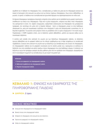 Ενότητα 8 
137 
εκμάθηση και τη διάδοση της πληροφορίας. Έτσι, ο εκπαιδευτικός με παιδεία στα μέσα και την πληροφορία κατανοεί και 
εκτιμά τις λειτουργίες στην κοινωνία των μέσων και των λοιπών παρόχων πληροφοριών, όπως είναι οι βιβλιοθήκες, τα 
μουσεία, τα αρχεία, το διαδίκτυο και τα εκπαιδευτικά και ερευνητικά ιδρύματα που δραστηριοποιούνται στο πεδίο αυτό. 
Οι πάροχοι πληροφοριών προσφέρουν σημαντικές υπηρεσίες στους χρήστες για την πρόσβαση και σε μερικές περιπτώσεις, 
αποθήκευση των δικών τους πληροφοριών. Πέρα από τα μέσα ενημέρωσης, υπάρχουν και άλλες πηγές πληροφορίας 
που χρησιμοποιεί το κοινό, (πχ. ιατρικές ενημερώσεις, κυβερνητικές ανακοινώσεις και πληροφορίες που μεταφέρονται 
προφορικά, είτε ανεπίσημα είτε μέσα από το δημόσιο διάλογο). Αυτές οι πληροφορίες μπορεί να είναι διαθέσιμες 
ηλεκτρονικά (πχ. μέσα από προεκλογικές συζητήσεις στην τηλεόραση) ή μέσα από διαπροσωπικές συναντήσεις (πχ. τα 
δημοτικά συμβούλια). Τα γεγονότα αυτά μπορούν έπειτα να μεταδοθούν από τα «μέσα ενημέρωσης» ή την κοινή γνώμη. 
Παραδοσιακά, η ΠσΜΠ περικλείει επίσης, και τις δεξιότητες χρήσης βιβλιοθήκης, μελέτης και έρευνας καθώς και τις 
τεχνολογικές δεξιότητες. 
Η ενότητα αυτή εστιάζει στην ανάπτυξη της γνώσης και των δεξιοτήτων πληροφοριακής παιδείας, τις δεξιότητες 
έρευνας βιβλιοθήκης και την ψηφιακή παιδεία για την επίλυση προβλημάτων και τη λήψη αποφάσεων σε εκπαιδευτικά 
περιβάλλοντα. Στοχεύει στην ενίσχυση της γνώσης και των δεξιοτήτων των εκπαιδευτικών στις έννοιες της πληροφορίας, 
της πληροφοριακής παιδείας και της ψηφιακής τεχνολογίας και της σχέσης μεταξύ τους, προκειμένου να αυξήσουν τις 
δεξιότητές τους στην πρόσβαση και χρήση ποικίλων πηγών πληροφοριών που είναι διαθέσιμες σήμερα. Η απόκτηση των 
δεξιοτήτων αυτών θα προσφέρει ευκαιρίες δια βίου μάθησης μέσα από την πρόσβαση στην πληροφορία, εξασφαλίζοντας 
έτσι τη συνεχιζόμενη συμμετοχή των εκπαιδευτικών σε μια ενεργή πνευματική ζωή. 
ΚΕΦΑΛΑΙΑ 
1. Έννοιες και εφαρμογές της πληροφοριακής παιδείας 
2. Μαθησιακά περιβάλλοντα και πληροφοριακή παιδεία 
3. Ψηφιακή πληροφοριακή παιδεία 
ΚΕΦΑΛΑΙΟ 1: ΕΝΝΟΙΕΣ ΚΑΙ ΕΦΑΡΜΟΓΕΣ ΤΗΣ 
ΠΛΗΡΟΦΟΡΙΑΚΗΣ ΠΑΙΔΕΙΑΣ 
▶▶ΔΙΑΡΚΕΙΑ: 2 ώρες 
ΒΑΣΙΚΕΣ ΘΕΜΑΤΙΚΕΣ 
◾◾ Εισαγωγή στην πληροφορία και την πληροφοριακή παιδεία 
◾◾ Βασικές έννοιες στην πληροφοριακή παιδεία 
◾◾ Επίδραση της πληροφορίας στην κοινωνία και νέες δεξιότητες 
◾◾ Πρότυπα και εφαρμογές της πληροφοριακής παιδείας 
◾◾ Στάδια της πληροφοριακής παιδείας 
 