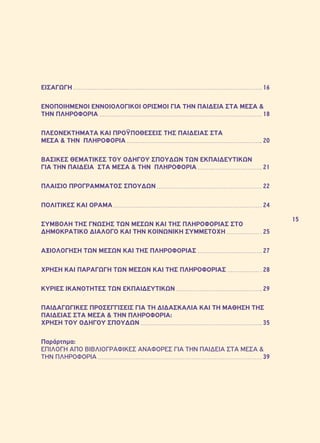 15 
ΕΙΣΑΓΩΓΗ 16 
ΕΝΟΠΟΙΗΜΕΝΟΙ ΕΝΝΟΙΟΛΟΓΙΚΟΙ ΟΡΙΣΜΟΙ ΓΙΑ ΤΗΝ ΠΑΙΔΕΙΑ ΣΤΑ ΜΕΣΑ & 
ΤΗΝ ΠΛΗΡΟΦΟΡΙΑ 18 
ΠΛΕΟΝΕΚΤΗΜΑΤΑ ΚΑΙ ΠΡΟΫΠΟΘΕΣΕΙΣ ΤΗΣ ΠΑΙΔΕΙΑΣ ΣΤΑ 
ΜΕΣΑ & ΤΗΝ ΠΛΗΡΟΦΟΡΙΑ 20 
ΒΑΣΙΚΕΣ ΘΕΜΑΤΙΚΕΣ ΤΟΥ ΟΔΗΓΟΥ ΣΠΟΥΔΩΝ ΤΩΝ ΕΚΠΑΙΔΕΥΤΙΚΩΝ 
ΓΙΑ ΤΗΝ ΠΑΙΔΕΙΑ ΣΤΑ ΜΕΣΑ & ΤΗΝ ΠΛΗΡΟΦΟΡΙΑ 21 
ΠΛΑΙΣΙΟ ΠΡΟΓΡΑΜΜΑΤΟΣ ΣΠΟΥΔΩΝ 22 
ΠΟΛΙΤΙΚΕΣ ΚΑΙ ΟΡΑΜΑ 24 
ΣΥΜΒΟΛΗ ΤΗΣ ΓΝΩΣΗΣ ΤΩΝ ΜΕΣΩΝ ΚΑΙ ΤΗΣ ΠΛΗΡΟΦΟΡΙΑΣ ΣΤΟ 
ΔΗΜΟΚΡΑΤΙΚΟ ΔΙΑΛΟΓΟ ΚΑΙ ΤΗΝ ΚΟΙΝΩΝΙΚΗ ΣΥΜΜΕΤΟΧΗ 25 
ΑΞΙΟΛΟΓΗΣΗ ΤΩΝ ΜΕΣΩΝ ΚΑΙ ΤΗΣ ΠΛΗΡΟΦΟΡΙΑΣ 27 
ΧΡΗΣΗ ΚΑΙ ΠΑΡΑΓΩΓΗ ΤΩΝ ΜΕΣΩΝ ΚΑΙ ΤΗΣ ΠΛΗΡΟΦΟΡΙΑΣ 28 
ΚΥΡΙΕΣ ΙΚΑΝΟΤΗΤΕΣ ΤΩΝ ΕΚΠΑΙΔΕΥΤΙΚΩΝ 29 
ΠΑΙΔΑΓΩΓΙΚΕΣ ΠΡΟΣΕΓΓΙΣΕΙΣ ΓΙΑ ΤΗ ΔΙΔΑΣΚΑΛΙΑ ΚΑΙ ΤΗ ΜΑΘΗΣΗ ΤΗΣ 
ΠΑΙΔΕΙΑΣ ΣΤΑ ΜΕΣΑ & ΤΗΝ ΠΛΗΡΟΦΟΡΙΑ: 
ΧΡΗΣΗ ΤΟΥ ΟΔΗΓΟΥ ΣΠΟΥΔΩΝ 35 
Παράρτημα: 
ΕΠΙΛΟΓΗ ΑΠΟ ΒΙΒΛΙΟΓΡΑΦΙΚΕΣ ΑΝΑΦΟΡΕΣ ΓΙΑ ΤΗΝ ΠΑΙΔΕΙΑ ΣΤΑ ΜΕΣΑ & 
ΤΗΝ ΠΛΗΡΟΦΟΡΙΑ 39 
 