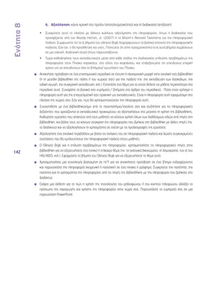 Ενότητα 8 
142 
6. Αξιολόγηση: κάντε κριτική στο προϊόν (αποτελεσματικότητα) και τη διαδικασία (απόδοση) 
•• Συγκρίνετε αυτό το πλαίσιο με άλλους κύκλους ταξινόμησης της πληροφορίας, όπως η διαδικασία που 
προσφέρεται από τον Woody Horton, Jr. (2007) ή το Bloom’s Revised Taxonomy για την πληροφοριακή 
παιδεία. Συμφωνείτε ότι τα 6 βήματα του οδηγού Big6 διαμορφώνουν τα βασικά στοιχεία της πληροφοριακής 
παιδείας; Εάν όχι, τι θα προσθέτατε και γιατί;, Πιστεύετε ότι στην πραγματικότητα τα 6 αυτά βήματα συμβαίνουν 
σε μια τακτική, διαδοχική σειρά όπως παρουσιάζονται; 
•• Τώρα καθοδηγήστε τους εκπαιδευτικούς μέσα από κάθε στάδιο της διαδικασίας επίλυσης προβλημάτων της 
πληροφορίας στον Πίνακα παρακάτω, στο τέλος του κεφαλαίου, και επιβεβαιώστε ότι επενδύουν επαρκή 
χρόνο για να απευθύνουν όλα τα ζητήματα/ ερωτήσεις του Πίνακα. 
◾◾ Αποκτήστε πρόσβαση σε ένα επιστημονικό περιοδικό σε έντυπη ή ηλεκτρονική μορφή στην σχολική σας βιβλιοθήκη 
(ή τη μεγάλη βιβλιοθήκη της πόλης ή του χωριού σας) για την παιδεία (πχ. την εκπαίδευση των δασκάλων, την 
ειδική αγωγή, την συγκριτική εκπαίδευση, κτλ.). Εντοπίστε ένα θέμα για το οποίο θέλετε να μάθετε περισσότερα στο 
περιοδικό αυτό. Συνοψίστε τα βασικά σας ευρήματα / ζητήματα στα άρθρα του περιοδικού. Πόσο είναι χρήσιμη η 
πληροφορία αυτή για την επαγγελματική σας πρακτική ως εκπαιδευτικός; Είναι η πληροφορία αυτή εφαρμόσιμη στο 
πλαίσιο της χώρας σας; Εάν ναι, πώς θα χρησιμοποιούσατε την πληροφορία αυτή; 
◾◾ Συναντηθείτε με ένα βιβλιοθηκονόμο από το πανεπιστήμιο/σχολείο σας και συζητήστε για τις πληροφοριακές 
δεξιότητες που χρειάζονται οι εκπαιδευτικοί προκειμένου να αξιοποιήσουν στο μέγιστο τη χρήση της βιβλιοθήκης. 
Καθορίστε εργασίες που απαιτούν από τους μαθητές να κάνουν χρήση όλων των διαθέσιμων ειδών από πηγές στη 
βιβλιοθήκη, και βάλτε τους να κάνουν σύγκριση της πληροφορίας που βρήκαν στη βιβλιοθήκη με άλλες πηγές (πχ. 
το διαδίκτυο) και να αξιολογήσουν τη χρησιμότητα σε σχέση με τις προδιαγραφές της εργασίας. 
◾◾ Αξιολογήστε ένα σχολικό περιβάλλον με βάσει τις ανάγκες του σε πληροφοριακή παιδεία και δώστε συγκεκριμένες 
συστάσεις που θα εμπλουτίσουν την πληροφοριακή παιδεία στους μαθητές. 
◾◾ Ο Οδηγός Big6 και η επίλυση προβλημάτων της πληροφορίας: χρησιμοποιήστε τις πληροφοριακές πηγές στην 
βιβλιοθήκη για να εξερευνήσετε ένα τοπικό ή επίκαιρο θέμα (πχ. τα εκλογικά δικαιώματα, τη δημοκρατία, τον ιό του 
HIV/AIDS, κτλ.). Εφαρμόστε τα βήματα του Οδηγού Big6 για να εξερευνήσετε το θέμα αυτό. 
◾◾ Χρησιμοποιήστε μια τεχνολογία βασισμένη σε Η/Υ για να αποκτήσετε πρόσβαση σε ένα ζήτημα ενδιαφέροντος 
και παρουσιάστε την πληροφορία (κειμενική ή ποσοτική) σε ένα πίνακα ή γράφημα. Συγκρίνετε την ποσότητα, την 
ποιότητα και τη χρησιμότητα της πληροφορίας από τις πηγές της βιβλιοθήκης με την πληροφορία που βρήκατε στο 
διαδίκτυο. 
◾◾ Γράψτε μια έκθεση για το πώς η χρήση της τεχνολογίας του ραδιοφώνου ή του κινητού τηλεφώνου αλλάζει το 
πρόσωπο της παραγωγής και χρήσης της πληροφορίας στην χώρα σας. Παρουσιάστε τα ευρήματά σας σε μια 
παρουσίαση PowerPoint. 
 