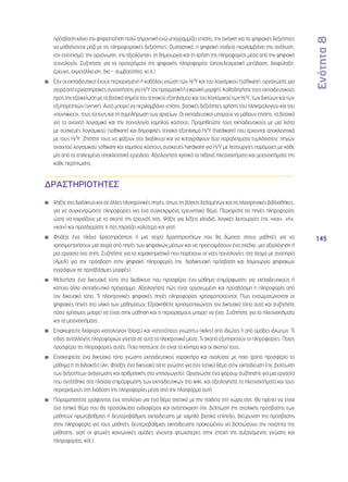 Ενότητα 8 
145 
πρόσβαση κάνει την ψηφιοποίηση πολύ σημαντική ενώ υπογραμμίζει επίσης, την ανάγκη για τις ψηφιακές δεξιότητες 
να μαθαίνονται μαζί με τις πληροφοριακές δεξιότητες. Ουσιαστικά, η ψηφιακή παιδεία περιλαμβάνει την ανάλυση, 
τον εντοπισμό, την οργάνωση, την αξιολόγηση, τη δημιουργία και τη χρήση της πληροφορίας μέσα από την ψηφιακή 
τεχνολογία. Συζητήστε για τα προτερήματα της ψηφιακής πληροφορίας (αποτελεσματική μετάδοση, διαφύλαξη, 
έρευνα, εκμετάλλευση, δια – συμβατότητα, κτ.λ.) 
◾◾ Εάν οι εκπαιδευτικοί έχουν περιορισμένη ή καθόλου γνώση των Η/Υ και του λογισμικού (software), οργανώστε μια 
σειρά από εργαστηριακές συναντήσεις για Η/Υ (σε πραγματική ή εικονική μορφή). Καθοδηγήστε τους εκπαιδευτικούς 
προς την εξοικείωση με τα βασικά σημεία του τεχνικού εξοπλισμού και του λογισμικού των Η/Υ, των δικτύων και των 
εξυπηρετητών (server). Αυτό μπορεί να περιλαμβάνει επίσης, βασικές δεξιότητες χρήσης του πληκτρολογίου και του 
«ποντικιού», τους τύπους και τη συμπλήρωση των αρχείων. Οι εκπαιδευτικοί μπορούν να μάθουν επίσης, τα βασικά 
για το ανοιχτό λογισμικό και την τεχνολογία χαμηλού κόστους. Προμηθεύστε τους εκπαιδευτικούς με μια λίστα 
με συσκευές λογισμικού (software) και δημοφιλές τεχνικό εξοπλισμό Η/Υ (hardware) που έρχονται αποκλειστικά 
με τους Η/Υ. Ζητήστε τους να ψάξουν στο διαδίκτυο και να καταγράψουν δύο παραδείγματα τουλάχιστον, πηγών 
ανοιχτού λογισμικού software και χαμηλού κόστους συσκευές hardware για Η/Υ με λειτουργίες παρόμοιες με κάθε 
μία από τα επιλεγμένα αποκλειστικά εργαλεία. Αξιολογήστε κριτικά τα πιθανά πλεονεκτήματα και μειονεκτήματα της 
κάθε περίπτωσης. 
ΔΡΑΣΤΗΡΙΟΤΗΤΕΣ 
◾◾ Ψάξτε στο διαδίκτυο και σε άλλες ηλεκτρονικές πηγές, όπως τις βάσεις δεδομένων και τις ηλεκτρονικές βιβλιοθήκες, 
για να συγκεντρώσετε πληροφορίες για ένα συγκεκριμένο ερευνητικό θέμα. Περιορίστε τις πηγές πληροφορίας 
ώστε να ταιριάζουν με το σκοπό της έρευνάς σας. Ψάξτε για λέξεις κλειδιά, λογικές λειτουργίες (πχ. «και», «ή», 
«και») και προσδιορίστε τι σας ταιριάζει καλύτερα και γιατί. 
◾◾ Φτιάξτε ένα πλάνο δραστηριότητας ή μια σειρά δραστηριοτήτων που θα δώσετε στους μαθητές για να 
χρησιμοποιήσουν μια σειρά από πηγές των ψηφιακών μέσων και να προετοιμάσουν ένα σχέδιο, μια αξιολόγηση ή 
μια εργασία στο σπίτι. Συζητήστε για τα χαρακτηριστικά που παρέχουν οι νέες τεχνολογίες στα άτομα με αναπηρία 
(ΑμεΑ) για την πρόσβαση στην ψηφιακή πληροφορία (πχ. διαδικτυακή πρόσβαση και δημιουργία ψηφιακών 
εγγράφων σε προσβάσιμες μορφές). 
◾◾ Μελετήστε ένα δικτυακό τόπο στο διαδίκτυο που προσφέρει ένα μάθημα επιμόρφωσης για εκπαιδευτικούς ή 
κάποιο άλλο εκπαιδευτικό πρόγραμμα. Αξιολογήστε πώς είναι οργανωμένη και προσβάσιμη η πληροφορία από 
τον δικτυακό τόπο. Τι ηλεκτρονικές ψηφιακές πηγές πληροφορίας χρησιμοποιούνται; Πώς ενσωματώνονται οι 
ψηφιακές πηγές στο υλικό των μαθημάτων; Εξασκηθείτε χρησιμοποιώντας τον δικτυακό τόπο αυτό και συζητήστε 
πόσο χρήσιμος μπορεί να είναι στην μάθηση και τι περιορισμούς μπορεί να έχει. Συζητήστε για τα πλεονεκτήματα 
και τα μειονεκτήματα. 
◾◾ Επισκεφτείτε διάφορα «ιστολόγια» (blogs) και «ιστοτόπους γνώσης» (wikis) από ιδιώτες ή από ομάδες ιδιωτών. Τι 
είδος ανταλλαγής πληροφοριών γίνεται σε αυτά τα ηλεκτρονικά μέσα; Τι σκοπό εξυπηρετούν οι πληροφορίες; Ποιος 
προσφέρει τις πληροφορίες αυτές; Ποια πιστεύετε ότι είναι τα κίνητρα και οι σκοποί τους; 
◾◾ Επισκεφτείτε ένα δικτυακό τόπο γνώσης εκπαιδευτικού χαρακτήρα και αναλύστε με ποιο τρόπο προσφέρει το 
μάθημα ή τη διδακτέα ύλη. Φτιάξτε ένα δικτυακό τόπο γνώσης για ένα τοπικό θέμα στην εκπαίδευση (πχ. βελτίωση 
των δεξιοτήτων ανάγνωσης και αριθμητικής στο νηπιαγωγείο). Οργανώστε ένα φόρουμ συζήτησης για μια εργασία 
που ανατέθηκε στα πλαίσια επιμόρφωσης των εκπαιδευτικών στο wiki, και αξιολογήστε τα πλεονεκτήματα και τους 
περιορισμούς στη διάδοση της πληροφορίας μέσα από την πλατφόρμα αυτή. 
◾◾ Πειραματιστείτε γράφοντας ένα ιστολόγιο για ένα θέμα σχετικό με την παιδεία στη χώρα σας. Θα πρέπει να είναι 
ένα τοπικό θέμα που θα προσελκύσει ενδιαφέρον και ανταπόκριση (πχ. βελτίωση της σχολικής πρόσβασης των 
μαθητών πρωτοβάθμιας ή δευτεροβάθμιας εκπαίδευσης με χαμηλό βιοτικό επίπεδο, διεύρυνση της πρόσβασης 
στην πληροφορία για τους μαθητές δευτεροβάθμιας εκπαίδευσης προκειμένου να βελτιώσουν την ποιότητα της 
μάθησης, γιατί οι φτωχές κοινωνικές ομάδες γίνονται φτωχότερες στην εποχή της αυξανόμενης γνώσης και 
πληροφορίας, κτλ.). 
 