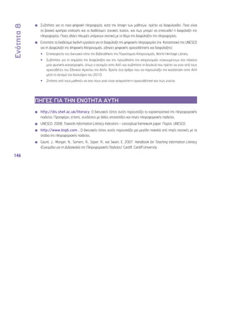 Ενότητα 8 
146 
◾◾ Συζητήστε για το ποια ψηφιακή πληροφορία, κατά την άποψη των μαθητών, πρέπει να διαφυλαχθεί. Ποια είναι 
τα βασικά κριτήρια επιλογής και οι διαθέσιμες τεχνικές λύσεις, και πως μπορεί να επιτευχθεί η διαφύλαξη της 
πληροφορίας; Ποιες άλλες πλευρές υπάρχουν σχετικά με το θέμα της διαφύλαξης της πληροφορίας; 
◾◾ Εντοπίστε τα διαθέσιμα διεθνή εργαλεία για τη διαφύλαξη της ψηφιακής πληροφορίας (πχ. Καταστατικό της UNESCO 
για τη Διαφύλαξη της Ψηφιακής Κληρονομιάς, οδηγίες ψηφιακής αρχειοθέτησης και διαφύλαξης). 
•• Επισκεφτείτε τον δικτυακό τόπο της Βιβλιοθήκης της Παγκόσμιας Κληρονομιάς, World Heritage Library. 
•• Συζητήστε για τη σημασία της διαφύλαξης και της προώθησης της κληρονομιάς ντοκουμέντων στο πλαίσιο 
μιας φυσικής καταστροφής, όπως ο σεισμός στην Αϊτή, και συζητήστε τη δουλειά που πρέπει να γίνει από τους 
αρχειοθέτες του Εθνικού Αρχείου της Αϊτής. Βρείτε ένα άρθρο που να παρουσιάζει την κατάσταση στην Αϊτή 
μετά το σεισμό τον Ιανουάριο του 2010. 
•• Ζητήστε από τους μαθητές να σας πουν γιατί είναι απαραίτητη η αρχειοθέτηση και πώς γίνεται. 
ΠΗΓΕΣ ΓΙΑ ΤΗΝ ΕΝΟΤΗΤΑ ΑΥΤΗ 
◾◾ http://dis.shef.ac.uk/literacy. Ο δικτυακός τόπος αυτός παρουσιάζει τα χαρακτηριστικά της πληροφοριακής 
παιδείας. Προσφέρει, επίσης, συνδέσεις με άλλες ιστοσελίδες και πηγές πληροφοριακής παιδείας. 
◾◾ UNESCO. 2008. Towards Information Literacy Indicators – conceptual framework paper. Παρίσι, UNESCO. 
◾◾ http://www.big6.com . Ο δικτυακός τόπος αυτός παρουσιάζει μια μεγάλη ποικιλία από πηγές σχετικές με τα 
στάδια της πληροφοριακής παιδείας. 
◾◾ Gaunt, J., Morgan, N., Somers, R., Soper, R., και Swain, E. 2007. Handbook for Teaching Information Literacy 
(Εγχειρίδιο για τη Διδασκαλία της Πληροφοριακής Παιδείας). Cardiff, Cardiff University. 
 