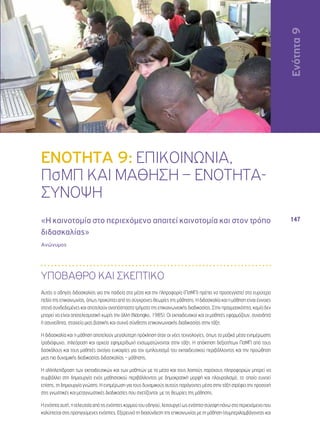 Ενότητα 9 
147 
ΕΝΟΤΗΤΑ 9: ΕΠΙΚΟΙΝΩΝΙΑ, 
ΠσΜΠ ΚΑΙ ΜΑΘΗΣΗ – ΕΝΟΤΗΤΑ- 
ΣΥΝΟΨΗ 
«Η καινοτομία στο περιεχόμενο απαιτεί καινοτομία και στον τρόπο 
διδασκαλίας» 
Ανώνυμος 
ΥΠΟΒΑΘΡΟ ΚΑΙ ΣΚΕΠΤΙΚΟ 
Αυτός ο οδηγός διδασκαλίας για την παιδεία στα μέσα και την πληροφορία (ΠσΜΠ) πρέπει να προσεγγιστεί στο ευρύτερο 
πεδίο της επικοινωνίας, όπως προκύπτει από τις σύγχρονες θεωρίες της μάθησης. Η διδασκαλία και η μάθηση είναι έννοιες 
στενά συνδεδεμένες και αποτελούν αναπόσπαστα τμήματα της επικοινωνιακής διαδικασίας. Στην πραγματικότητα, καμία δεν 
μπορεί να είναι αποτελεσματική χωρίς την άλλη (Ndongko, 1985). Οι εκπαιδευτικοί και οι μαθητές εφαρμόζουν, συνειδητά 
ή ασυνείδητα, στοιχεία μιας βασικής και συχνά σύνθετης επικοινωνιακής διαδικασίας στην τάξη. 
Η διδασκαλία και η μάθηση αποτελούν μεγαλύτερη πρόκληση όταν οι νέες τεχνολογίες, όπως τα μαζικά μέσα ενημέρωσης 
(ραδιόφωνο, τηλεόραση και αρχεία εφημερίδων) ενσωματώνονται στην τάξη. Η απόκτηση δεξιοτήτων ΠσΜΠ από τους 
δασκάλους και τους μαθητές ανοίγει ευκαιρίες για τον εμπλουτισμό του εκπαιδευτικού περιβάλλοντος και την προώθηση 
μιας πιο δυναμικής διαδικασίας διδασκαλίας – μάθησης. 
Η αλληλεπίδραση των εκπαιδευτικών και των μαθητών με τα μέσα και τους λοιπούς παρόχους πληροφοριών μπορεί να 
συμβάλλει στη δημιουργία ενός μαθησιακού περιβάλλοντος με δημοκρατική μορφή και πλουραλισμό, το οποίο ευνοεί 
επίσης, τη δημιουργία γνώσης. Η ενημέρωση για τους δυναμικούς αυτούς παράγοντες μέσα στην τάξη στρέφει την προσοχή 
στις γνωστικές και μεταγνωστικές διαδικασίες που σχετίζονται με τις θεωρίες της μάθησης. 
Η ενότητα αυτή, η τελευταία από τις ενότητες κορμού του οδηγού, λειτουργεί ως ενότητα-σύνοψη πάνω στο περιεχόμενο που 
καλύπτεται στις προηγούμενες ενότητες. Εξερευνά τη διασύνδεση της επικοινωνίας με τη μάθηση (συμπεριλαμβάνοντας και 
Ενότητα 9 
 