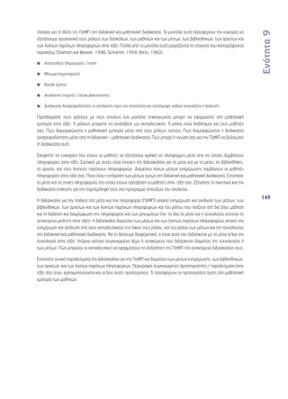 Ενότητα 9 
149 
πλαίσιο για τη θέση της ΠσΜΠ στη διδακτική και μαθησιακή διαδικασία. Τα μοντέλα αυτά προσφέρουν την ευκαιρία να 
εξετάσουμε προσεκτικά τους ρόλους των δασκάλων, των μαθητών και των μέσων, των βιβλιοθηκών, των αρχείων και 
των λοιπών παρόχων πληροφοριών στην τάξη. Πολλά από τα μοντέλα αυτά μοιράζονται τα στοιχεία που καταγράφονται 
παρακάτω (Shannon και Weaver, 1948, Schramm, 1954, Berlo, 1960): 
◾◾ Αποστολέας (δημιουργός / πηγή) 
◾◾ Μήνυμα (περιεχόμενο) 
◾◾ Κανάλι (μέσο) 
◾◾ Αποδέκτης (πομπός / αποκωδικοποιητής) 
◾◾ Διαδικασία Ανατροφοδότησης (ο αποδέκτης προς τον αποστολέα και αντίστροφα, καθώς συνεχίζεται η διαδοχή) 
Προσδιορίστε τους τρόπους με τους οποίους ένα μοντέλο επικοινωνίας μπορεί να εφαρμοστεί στη μαθησιακή 
εμπειρία στην τάξη. Τι ρόλους μπορείτε να αναλάβετε ως εκπαιδευτικός; Τι ρόλοι είναι διαθέσιμοι για τους μαθητές 
σας; Πώς διαμορφώνεται η μαθησιακή εμπειρία μέσα από τους ρόλους αυτούς; Πώς διαμορφώνεται η διαδικασία 
ανατροφοδότησης μέσα από τη διδακτική – μαθησιακή διαδικασία; Πώς μπορεί η γνώση σας για την ΠσΜΠ να βελτιώσει 
τη διαδικασία αυτή; 
Σκεφτείτε τις ευκαιρίες που έχουν οι μαθητές να εξετάσουν κριτικά τις πλατφόρμες μέσα από τις οποίες λαμβάνουν 
πληροφορίες στην τάξη. Σχετικές με αυτές είναι έννοιες της διδασκαλίας για τα μέσα και με τα μέσα, τις βιβλιοθήκες, 
τα αρχεία, και τους λοιπούς παρόχους πληροφοριών. Διαμέσου ποιων μέσων ενημέρωσης λαμβάνουν οι μαθητές 
πληροφορίες στην τάξη σας; Ποια είναι η επίδραση των μέσων αυτών στη διδακτική και μαθησιακή διαδικασία; Εντοπίστε 
τα μέσα και τις πηγές πληροφορίας στα οποία έχουν πρόσβαση οι μαθητές στην τάξη σας. Εξηγήστε το σκεπτικό και την 
διαδικασία επιλογής για την συμπερίληψή τους στο πρόγραμμα σπουδών του σχολείου. 
Η διδασκαλία για την παιδεία στα μέσα και την πληροφορία (ΠσΜΠ) απαιτεί ενημέρωση και ανάλυση των μέσων, των 
βιβλιοθηκών, των αρχείων και των λοιπών παρόχων πληροφοριών και του ρόλου που παίζουν στη δια βίου μάθηση 
και τη διάδοση και διαμόρφωση της πληροφορίας και των μηνυμάτων (πχ. τα ίδια τα μέσα και η τεχνολογία γίνονται το 
αντικείμενο μελέτης στην τάξη). Η διδασκαλία διαμέσου των μέσων και των λοιπών παρόχων πληροφοριών απαιτεί την 
ενημέρωση και ανάλυση από τους εκπαιδευτικούς του δικού τους ρόλου, και του ρόλου των μέσων και της τεχνολογίας 
στη διδακτική και μαθησιακή διαδικασία. Να το θέσουμε διαφορετικά, τι είναι αυτό που διδάσκεται με τα μέσα ή/και την 
τεχνολογία στην τάξη; Υπάρχει κάποιο συγκεκριμένο θέμα ή αντικείμενο που διδάσκεται διαμέσου της τεχνολογίας ή 
των μέσων; Πώς μπορούν οι εκπαιδευτικοί να εφαρμόσουν τις δεξιότητες της ΠσΜΠ στο αντικείμενο διδασκαλίας τους; 
Εντοπίστε γενικά παραδείγματα της διδασκαλίας για την ΠσΜΠ και διαμέσου των μέσων ενημέρωσης, των βιβλιοθηκών, 
των αρχείων, και των λοιπών παρόχων πληροφοριών. Περιγράψτε συγκεκριμένες δραστηριότητες / παραδείγματα στην 
τάξη σας όπου χρησιμοποιούνται και οι δύο αυτές προσεγγίσεις. Τι προσφέρουν οι προσεγγίσεις αυτές στη μαθησιακή 
εμπειρία των μαθητών; 
 