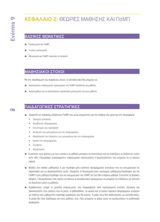 Ενότητα 9 
150 
ΚΕΦΑΛΑΙΟ 2: ΘΕΩΡΙΕΣ ΜΑΘΗΣΗΣ ΚΑΙ ΠσΜΠ 
ΒΑΣΙΚΕΣ ΘΕΜΑΤΙΚΕΣ 
◾◾ Παιδαγωγική και ΠσΜΠ 
◾◾ Τι είναι η μεταγνώση; 
◾◾ Μεταγνώση και ΠσΜΠ: κάνοντας τη σύνδεση 
ΜΑΘΗΣΙΑΚΟΙ ΣΤΟΧΟΙ 
Με την ολοκλήρωση του κεφαλαίου αυτού, οι εκπαιδευτικοί θα μπορούν να: 
◾◾ Αναπτύσσουν παιδαγωγικές προσεγγίσεις της ΠσΜΠ κατάλληλες για μαθητές 
◾◾ Αναγνωρίζουν και να αναπτύσσουν στρατηγικές μεταγνώσης για τους μαθητές 
ΠΑΙΔΑΓΩΓΙΚΕΣ ΣΤΡΑΤΗΓΙΚΕΣ 
◾◾ Σκεφτείτε τις παρακάτω δεξιότητες ΠσΜΠ που είναι απαραίτητες για την παιδεία στα μέσα και την πληροφορία: 
•• Ορισμός εργασίας 
•• Αναζήτηση πληροφορίας 
•• Εντοπισμός και πρόσβαση 
•• Ανάλυση των μηνυμάτων και της πληροφορίας 
•• Αξιολόγηση του πλαισίου των μηνυμάτων και της πληροφορίας 
•• Χρήση της πληροφορίας 
•• Σύνθεση 
•• Αξιολόγηση 
Εντοπίστε τους τρόπους με τους οποίους οι μαθητές μπορούν να αναπτύξουν και να επιδείξουν τις δεξιότητες αυτές 
στην τάξη. Περιγράψτε συγκεκριμένες παιδαγωγικές προσεγγίσεις ή δραστηριότητες που μπορούν να το κάνουν 
εφικτό. 
◾◾ Φτιάξτε ένα σχέδιο μαθήματος ή μία περίληψη μιας ενότητας προγράμματος σπουδών που να ενσωματώνει τις 
στρατηγικές και τις δραστηριότητες αυτές. Σκεφτείτε τη δημιουργία ενός αυτόνομου μαθήματος/περίληψης για την 
ΠσΜΠ ή ένα μάθημα/περίληψη που να ενσωματώνει την ΠσΜΠ σε ένα ήδη υπάρχον μάθημα. Εντοπίστε τα βασικές 
σκέψεις / διευκολύνσεις που πρέπει να κάνουν οι εκπαιδευτικοί προκειμένου να μπορούν να επιδείξουν με επιτυχία 
τις δεξιότητες αυτές οι μαθητές. 
◾◾ Λαμβάνοντας υπόψη το μοντέλο επικοινωνίας που περιγράφεται στην προηγούμενη ενότητα, εξηγήστε και 
δικαιολογήστε τους ρόλους που τα μέσα, οι βιβλιοθήκες, τα αρχεία και οι λοιποί πάροχοι πληροφοριών μπορούν 
να παίξουν στο μάθημα/την περίληψη κεφαλαίου που θα κάνετε. Τι ρόλο (ους) θα υιοθετούσατε ως εκπαιδευτικός; 
Τι ρόλοι θα ήταν διαθέσιμοι για τους μαθητές σας; Πώς μπορούν οι ρόλοι αυτοί να εμπλουτίσουν τη μαθησιακή 
διαδικασία; 
 