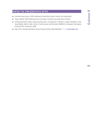 Ενότητα 9 
153 
ΠΗΓΕΣ ΓΙΑ ΤΗΝ ΕΝΟΤΗΤΑ ΑΥΤΗ 
◾◾ University Library Service. 2009. Handbook for Information Literacy Teaching, τρίτη αναθεώρηση. 
◾◾ Παρίσι, UNESCO. 2003. Media Education in the Pacific: A Guide for Secondary School Teachers. 
◾◾ Teaching information literacy through learning styles: The application of Gardner’s multiple intelligences. Intan 
Azura Mokhtar, Wee Kim Wee, School of Communication and Information (WKWSCI) στο Nanyang Technological 
University (NTU), Σιγκαπούρη, 2008. 
◾◾ Big6. 2010. Teaching Information Literacy Through Literature, Big6 eNewsletter 11.1, 4. www.big6.com 
 