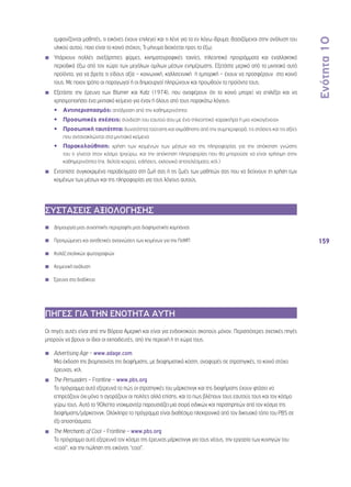 Ενότητα 10 
159 
εμφανίζονται μαθητές, τι εικόνες έχουν επιλεγεί και τι λένε για το εν λόγω ίδρυμα; Βασιζόμενοι στην ανάλυση του 
υλικού αυτού, ποιο είναι το κοινό στόχος; Τι μήνυμα διαχέεται προς τα έξω; 
◾◾ Υπάρχουν πολλές ανεξάρτητες φίρμες, κινηματογραφικές ταινίες, τηλεοπτικά προγράμματα και εναλλακτικά 
περιοδικά έξω από τον χώρο των μεγάλων ομίλων μέσων ενημέρωσης. Εξετάστε μερικά από τα μιντιακά αυτά 
προϊόντα, για να βρείτε τι είδους αξία – κοινωνική, καλλιτεχνική ή εμπορική – έχουν να προσφέρουν στο κοινό 
τους. Με ποιον τρόπο οι παραγωγοί ή οι δημιουργοί πληρώνουν και προωθούν τα προϊόντα τους; 
◾◾ Εξετάστε την έρευνα των Blumer και Katz (1974), που αναφέρουν ότι το κοινό μπορεί να επιλέξει και να 
χρησιμοποιήσει ένα μιντιακό κείμενο για έναν ή όλους από τους παρακάτω λόγους: 
•• Αντιπερισπασμός: απόδραση από την καθημερινότητα 
•• Προσωπικές σχέσεις: σύνδεση του εαυτού σου με ένα τηλεοπτικό χαρακτήρα ή μια «οικογένεια» 
•• Προσωπική ταυτότητα: δυνατότητα ταύτισης και εκμάθησης από την συμπεριφορά, τις στάσεις και τις αξίες 
που αντανακλώνται στα μιντιακά κείμενα 
•• Παρακολούθηση: χρήση των κειμένων των μέσων και της πληροφορίας για την απόκτηση γνώσης 
του τι γίνεται στον κόσμο τριγύρω, και την απόκτηση πληροφορίας που θα μπορούσε να είναι χρήσιμη στην 
καθημερινότητα (πχ. δελτία καιρού, ειδήσεις, εκλογικά αποτελέσματα, κτλ.) 
◾◾ Εντοπίστε συγκεκριμένα παραδείγματα στη ζωή σας ή τις ζωές των μαθητών σας που να δείχνουν τη χρήση των 
κειμένων των μέσων και της πληροφορίας για τους λόγους αυτούς. 
ΣΥΣΤΑΣΕΙΣ ΑΞΙΟΛΟΓΗΣΗΣ 
◾◾ Δημιουργία μιας συνοπτικής περιγραφής μιας διαφημιστικής καμπάνιας 
◾◾ Προτιμώμενες και αντιθετικές αναγνώσεις των κειμένων για την ΠσΜΠ 
◾◾ Κολάζ σχολικών φωτογραφιών 
◾◾ Κειμενική ανάλυση 
◾◾ Έρευνα στο διαδίκτυο 
ΠΗΓΕΣ ΓΙΑ ΤΗΝ ΕΝΟΤΗΤΑ ΑΥΤΗ 
Οι πηγές αυτές είναι από την Βόρεια Αμερική και είναι για ενδεικτικούς σκοπούς μόνον. Περισσότερες σχετικές πηγές 
μπορούν να βρουν οι ίδιοι οι εκπαιδευτές, από την περιοχή ή τη χώρα τους. 
◾◾ Advertising Age – www.adage.com 
Μια έκδοση της βιομηχανίας της διαφήμισης, με διαφημιστικά κόστη, αναφορές σε στρατηγικές, το κοινό στόχο 
έρευνας, κτλ. 
◾◾ The Persuaders – Frontline – www.pbs.org 
Το πρόγραμμα αυτό εξερευνά το πώς οι στρατηγικές του μάρκετινγκ και της διαφήμισης έχουν φτάσει να 
επηρεάζουν όχι μόνο τι αγοράζουν οι πολίτες αλλά επίσης, και το πως βλέπουν τους εαυτούς τους και τον κόσμο 
γύρω τους. Αυτό το 90λεπτο ντοκιμαντέρ παρουσιάζει μια σειρά ειδικών και παρατηρητών από τον κόσμο της 
διαφήμισης/μάρκετινγκ. Ολόκληρο το πρόγραμμα είναι διαθέσιμο ηλεκτρονικά από τον δικτυακό τόπο του PBS σε 
έξι αποσπάσματα. 
◾◾ The Merchants of Cool – Frontline – www.pbs.org 
Το πρόγραμμα αυτό εξερευνά τον κόσμο της έρευνας μάρκετινγκ για τους νέους, την εργασία των κυνηγών του 
«cool”, και την πώληση της εικόνας “cool”. 
 