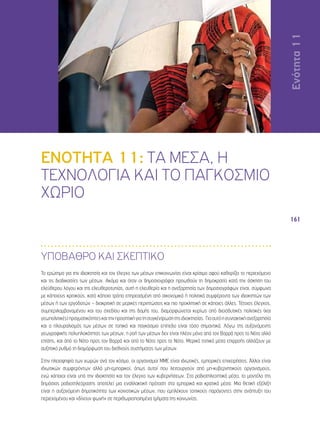 Ενότητα 11 
161 
ΕΝΟΤΗΤΑ 11: ΤΑ ΜΕΣΑ, Η 
ΤΕΧΝΟΛΟΓΙΑ ΚΑΙ ΤΟ ΠΑΓΚΟΣΜΙΟ 
ΧΩΡΙΟ 
ΥΠΟΒΑΘΡΟ ΚΑΙ ΣΚΕΠΤΙΚΟ 
Το ερώτημα για την ιδιοκτησία και τον έλεγχο των μέσων επικοινωνίας είναι κρίσιμο αφού καθορίζει το περιεχόμενο 
και τις διαδικασίες των μέσων. Ακόμα και όταν οι δημοσιογράφοι προωθούν τη δημοκρατία κατά την άσκηση του 
ελεύθερου λόγου και της ελευθεροτυπίας, αυτή η ελευθερία και η ανεξαρτησία των δημοσιογράφων είναι, σύμφωνα 
με κάποιους κριτικούς, κατά κάποιο τρόπο επηρεασμένη από οικονομικά ή πολιτικά συμφέροντα των ιδιοκτητών των 
μέσων ή των εργοδοτών – διακριτική σε μερικές περιπτώσεις και πιο προκλητική σε κάποιες άλλες. Τέτοιος έλεγχος, 
συμπεριλαμβανομένου και του σχεδίου και της δομής του, διαμορφώνεται κυρίως από διεισδυτικές πολιτικές (και 
γεωπολιτικές) πραγματικότητες και την προοπτική για τη συγκέντρωση της ιδιοκτησίας. Για αυτό η συντακτική ανεξαρτησία 
και ο πλουραλισμός των μέσων σε τοπικό και παγκόσμιο επίπεδο είναι τόσο σημαντικά. Λόγω της αυξανόμενης 
γεωγραφικής πολυπλοκότητας των μέσων, η ροή των μέσων δεν είναι πλέον μόνο από τον Βορρά προς το Νότο αλλά 
επίσης, και από το Νότο προς τον Βορρά και από το Νότο προς το Νότο. Μερικά τοπικά μέσα επιρροής αλλάζουν με 
αυξητικό ρυθμό τη διαμόρφωση του διεθνούς συστήματος των μέσων. 
Στην πλειοψηφία των χωρών ανά τον κόσμο, οι οργανισμοί ΜΜΕ είναι ιδιωτικές, εμπορικές επιχειρήσεις. Άλλοι είναι 
ιδιωτικών συμφερόντων αλλά μη-εμπορικοί, όπως αυτοί που λειτουργούν από μη-κυβερνητικούς οργανισμούς, 
ενώ κάποιοι είναι υπό την ιδιοκτησία και τον έλεγχο των κυβερνήσεων. Στα ραδιοτηλεοπτικά μέσα, το μοντέλο της 
δημόσιας ραδιοτηλεόρασης αποτελεί μια εναλλακτική πρόταση στα εμπορικά και κρατικά μέσα. Μια θετική εξέλιξη 
είναι η αυξανόμενη δημοτικότητα των κοινοτικών μέσων, που εμπλέκουν τοπικούς παράγοντες στην ανάπτυξη του 
περιεχομένου και «δίνουν φωνή» σε περιθωριοποιημένα τμήματα της κοινωνίας. 
 